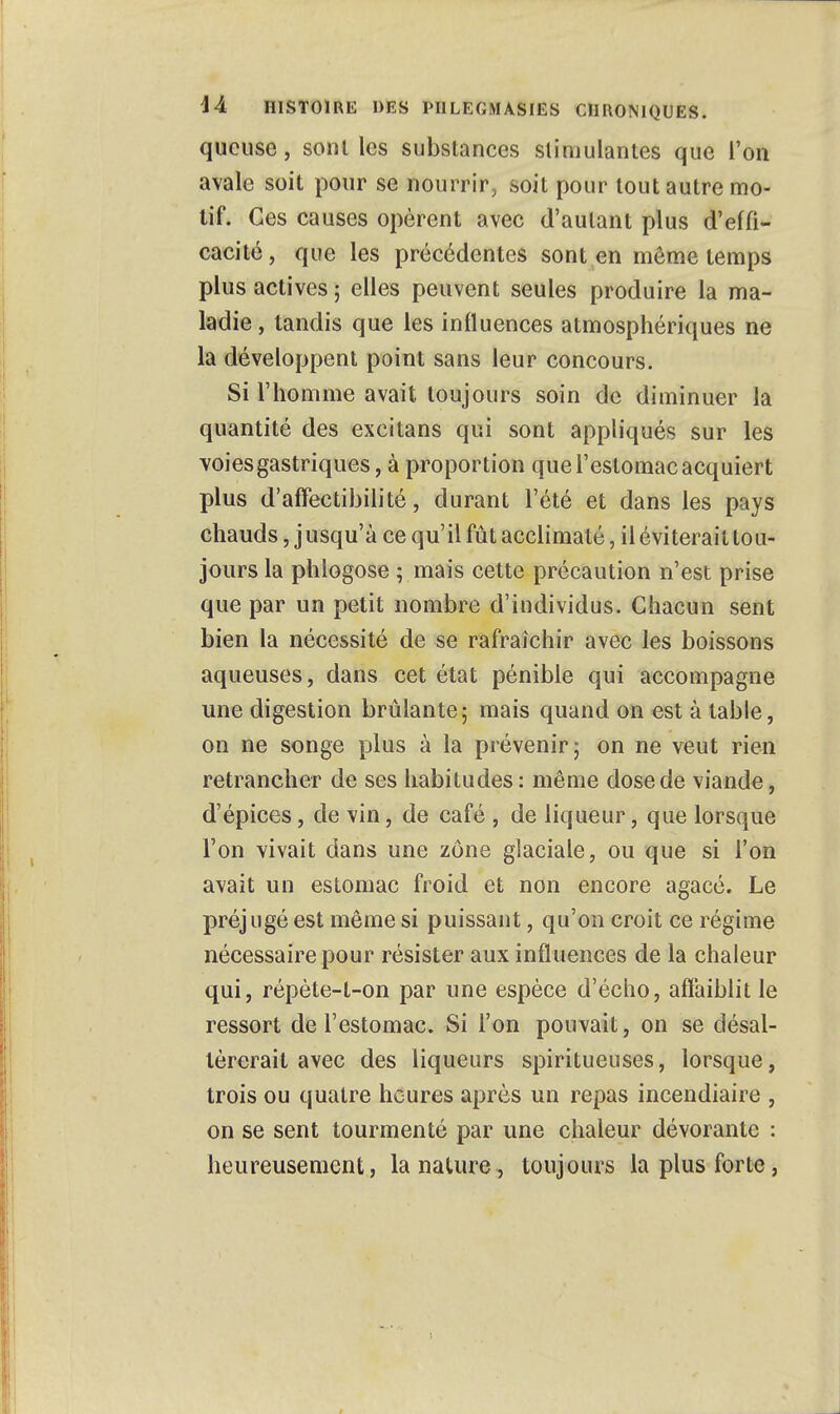 queuse, senties substances stimulantes que l'on avale soit pour se nourrir, soit pour tout autre mo- tif. Ces causes opèrent avec d'autant plus d'effi- cacité, que les précédentes sont en même temps plus actives ; elles peuvent seules produire la ma- ladie , tandis que les influences atmosphériques ne la développent point sans leur concours. Si l'homme avait toujours soin de diminuer la quantité des excitans qui sont appliqués sur les voies gastriques, à proportion que l'estomac acquiert plus d'afFectibilité, durant l'été et dans les pays chauds Jusqu'à ce qu'il fût acclimaté, il éviterait tou- jours la phlogose ; mais cette précaution n'est prise que par un petit nombre d'individus. Chacun sent bien la nécessité de se rafraîchir avec les boissons aqueuses, dans cet état pénible qui accompagne une digestion brûlante; mais quand on est à table, on ne songe plus à la prévenir; on ne veut rien retrancher de ses habitudes: même dose de viande, d'épices, de vin, de café , de liqueur, que lorsque l'on vivait dans une zone glaciale, ou que si l'on avait un estomac froid et non encore agacé. Le préjugé est même si puissant, qu'on croit ce régime nécessaire pour résister aux influences de la chaleur qui, répète-t-on par une espèce d'écho, affaiblit le ressort de l'estomac. Si l'on pouvait, on se désal- térerait avec des liqueurs spiritueuses, lorsque, trois ou quatre heures après un repas incendiaire , on se sent tourmenté par une chaleur dévorante : heureusement, la nature, toujours la plus forte,