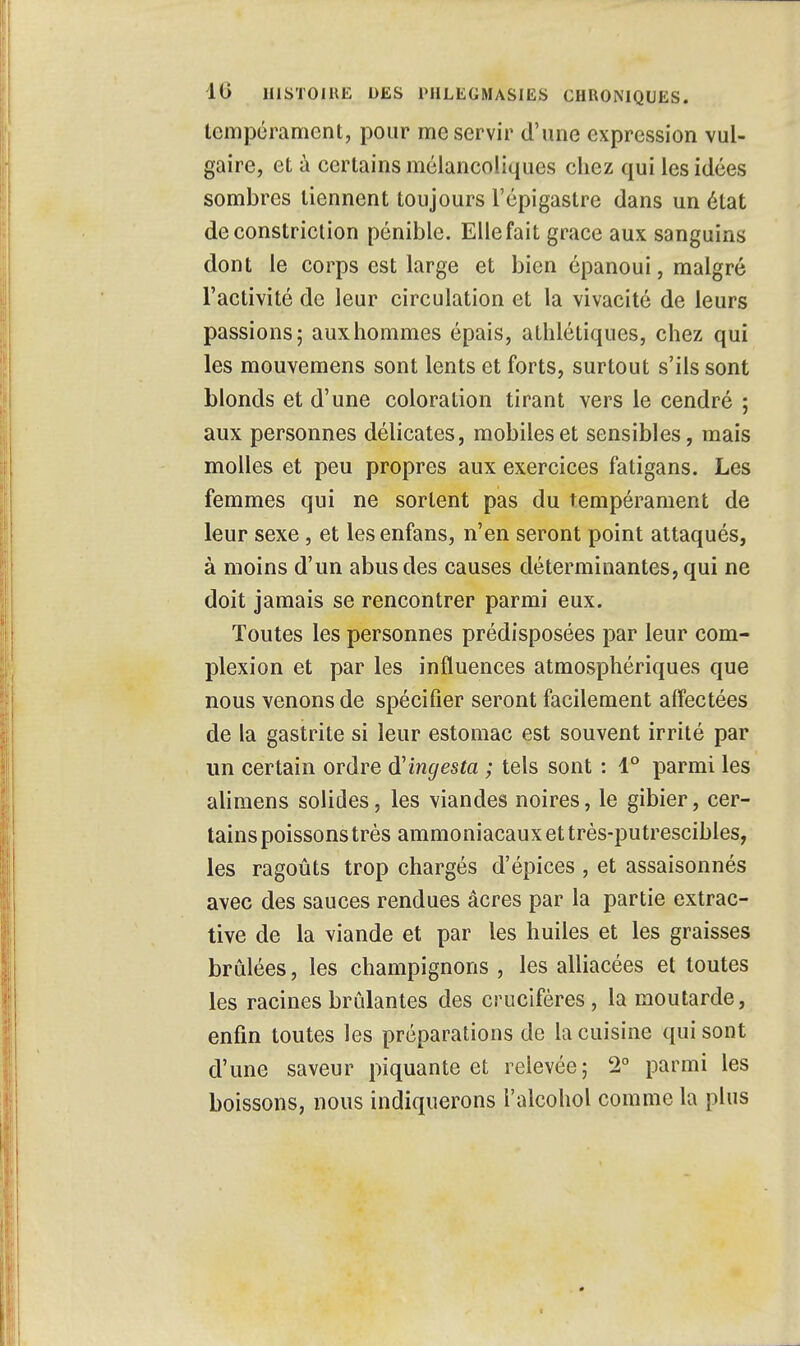 tempérament, pour me servir d'une expression vul- gaire, et à certains mélancoliques chez qui les idées sombres tiennent toujours l'épigastre dans un état deconstriction pénible. Elle fait grâce aux sanguins dont le corps est large et bien épanoui, malgré l'activité de leur circulation et la vivacité de leurs passions; aux hommes épais, athlétiques, chez qui les mouvemens sont lents et forts, surtout s'ils sont blonds et d'une coloration tirant vers le cendré ; aux personnes délicates, mobiles et sensibles, mais molles et peu propres aux exercices fatigans. Les femmes qui ne sortent pas du tempérament de leur sexe, et les enfans, n'en seront point attaqués, à moins d'un abus des causes déterminantes, qui ne doit jamais se rencontrer parmi eux. Toutes les personnes prédisposées par leur com- plexion et par les influences atmosphériques que nous venons de spécifier seront facilement affectées de la gastrite si leur estomac est souvent irrité par un certain ordre d'ingesta ; tels sont : 1° parmi les alimens solides, les viandes noires, le gibier, cer- tains poissons très ammoniacaux et très-putrescibles, les ragoûts trop chargés d'épices , et assaisonnés avec des sauces rendues acres par la partie extrac- tive de la viande et par les huiles et les graisses brûlées, les champignons , les alliacées et toutes les racines brûlantes des crucifères, la moutarde, enfin toutes les préparations de la cuisine qui sont d'une saveur piquante et relevée; 2° parmi les boissons, nous indiquerons l'alcohol comme la plus