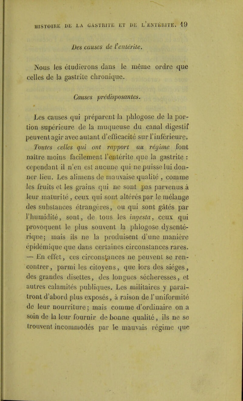 Des causes de l'entérite. Nous ies étudierons dans le même ordre que celles de la gastrite chronique. Causes prédisposantes. Les causes qui préparent la phlogose de la por- tion supérieure de la muqueuse du canal digestif peuvent agir avec autant d'efficacité sur l'inférieure. Toutes celles qui ont rapport au régime font naître moins facilement l'entérite que la gastrite : cependant il n'en est aucune qui ne puisse lui don- ner lieu. Les alimens de mauvaise qualité , comme les fruits et les grains qui ne sont pas parvenus à leur maturité, ceux qui sont altérés par le mélange des substances étrangères, ou qui sont gâtés par l'humidité, sont, de tous les ingesta, ceux qui provoquent le plus souvent la phlogose dysenté- rique; mais ils ne la produisent d'une manière épidémique que dans certaines circonstances rares. — En effet, ces circonstances ne peuvent se ren- contrer, parmi les citoyens, que lors des sièges, des grandes disettes, des longues sécheresses, et autres calamités publiques. Les militaires y paraî- tront d'abord plus exposés, à raison de l'uniformité de leur nourriture ; mais comme d'ordinaire on a soin de la leur fournir de bonne qualité, ils ne se trouvent incommodés par le mauvais régime que