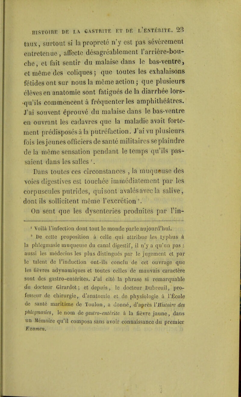 taux, surtout si la propreté n'y est pas sévèrement entretenue, affecte désagréablement l'arrière-bou- che, et Paît sentir du malaise dans le bas-ventre, et même des coliques ; que toutes les exhalaisons fétides ont sur nous la môme action ; que plusieurs élèves en anatomie sont fatigués de la diarrhée lors- qu'ils commencent à fréquenter les amphithéâtres. J'ai souvent éprouvé du malaise dans le bas-ventre eu ouvrant les cadavres que la maladie avait forte- ment prédisposés à la putréfaction. J'ai vu plusieurs fois les jeunes officiers de santé militaires se plaindre de la même sensation pendant le temps qu'ils pas- saient dans les salles '. Dans toutes ces circonstances , la muqueuse des voies digestives est touchée immédiatement par les corpuscules putrides, quisont avalésavecla salive, dont ils sollicitent même l'excrétion. On sent que les dysenteries produites par l'in- 1 Voilà l'infection dont tout le monde parle aujourd'hui. 3 De celte proposition à celle qui attribue les typhus à la phlcgmasie muqueuse du canal digestif, il n'y a qu'un pas : aussi les médecins les plus distingués par le jugement et par le talent de l'induction ont-ils conclu de cet ouvrage que les lièvres adynamiques et toutes celles de mauvais caractère sont des gastro-entérites. J'ai cité la phrase si remarquable du docteur Girardot ; et depuis, le docteur Dubreuil, pro- fesseur de chirurgie, d'anatomie et de physiologie à l'École de santé maritime de Toulon, a Jonné, d'après l'Histoire des phlajmasics, le nom de gastro-entérite à la fièvre jaune, dans un Mémoire qu'il composa sans avoir connaissance du premier Examen.