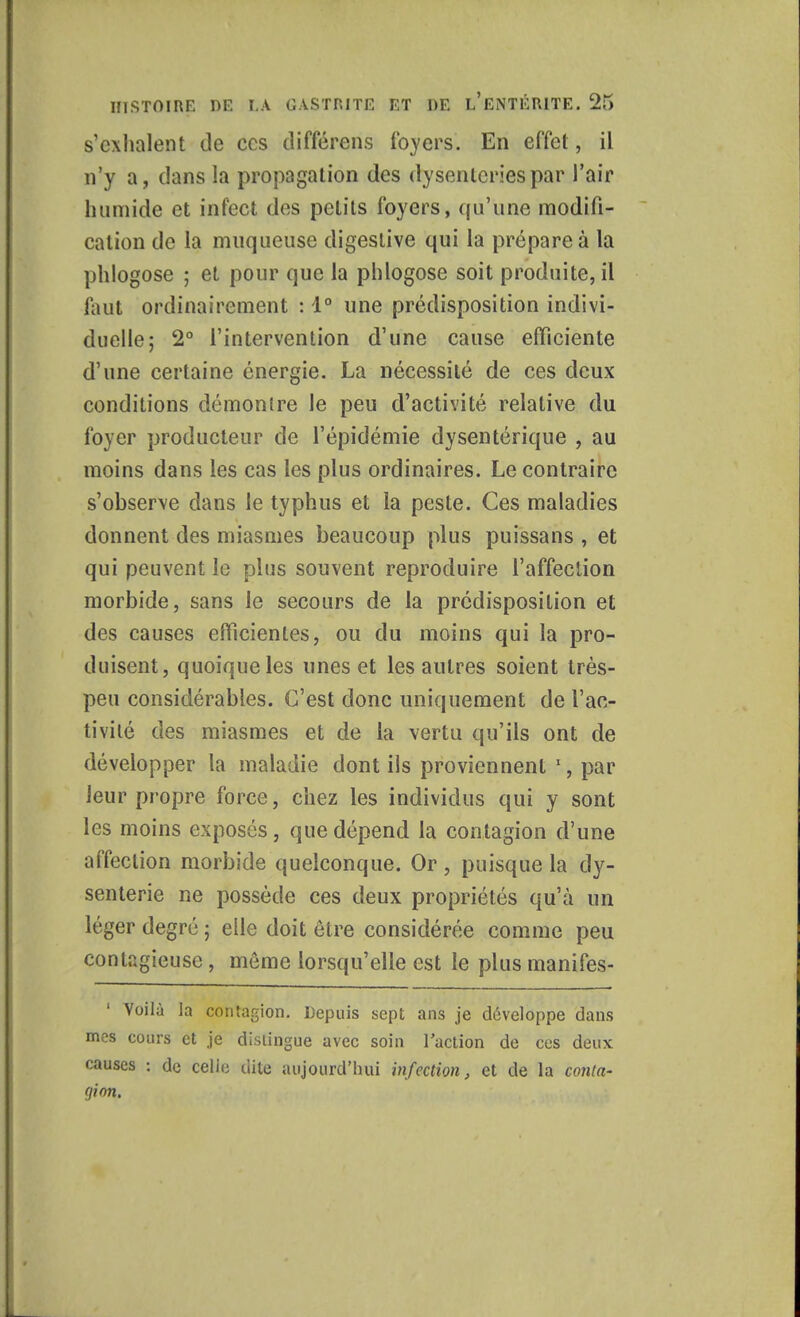 s'exhalent de ces différons foyers. En effet, il n'y a, clans la propagation des dysenteries par l'air humide et infect des petits foyers, qu'une modifi- cation de la muqueuse cligeslive qui la prépare à la phlogose ; et pour que la phlogose soit produite, il faut ordinairement : 1° une prédisposition indivi- duelle; 2° l'intervention d'une cause efficiente d'une certaine énergie. La nécessité de ces deux conditions démontre le peu d'activité relative du foyer producteur de l'épidémie dysentérique , au moins dans les cas les plus ordinaires. Le contraire s'observe dans le typhus et la peste. Ces maladies donnent des miasmes beaucoup plus puissans , et qui peuvent le plus souvent reproduire l'affection morbide, sans le secours de la prédisposition et des causes efficientes, ou du moins qui la pro- duisent, quoique les unes et les autres soient très- peu considérables. C'est donc uniquement de l'ac- tivité des miasmes et de la vertu qu'ils ont de développer la maladie dont ils proviennent 1, par leur propre force, chez les individus qui y sont les moins exposés, que dépend la contagion d'une affection morbide quelconque. Or, puisque la dy- senterie ne possède ces deux propriétés qu'à un léger degré ; elle doit être considérée comme peu contagieuse , môme lorsqu'elle est le plus manifes- 1 Voilà la contagion. Depuis sept ans je développe dans mes cours et je distingue avec soin l'action de ces deux causes : de celle dite aujourd'hui infection, et de la conta- gion.