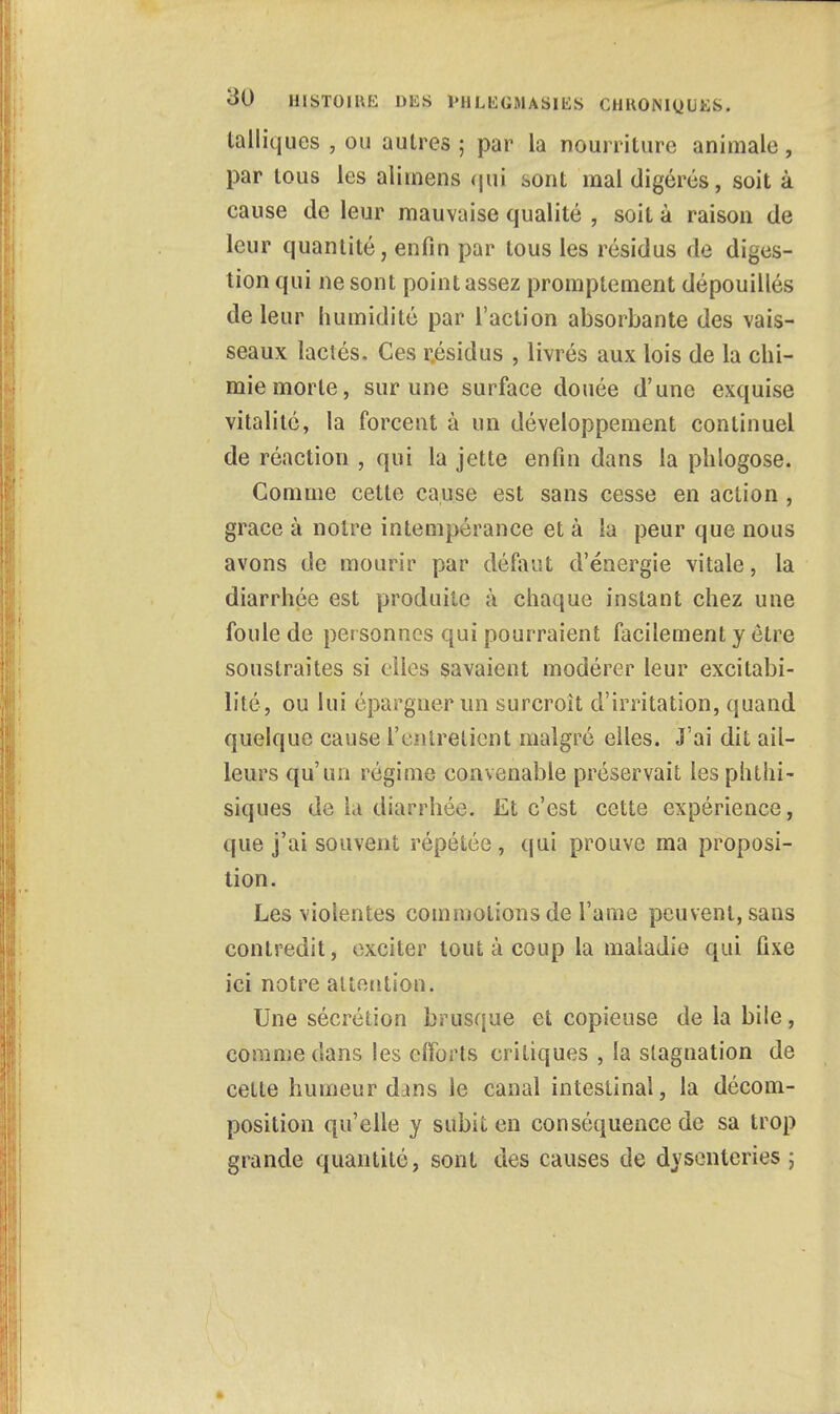 talliques , ou autres ; par la nourriture animale, par tous les alimens qui sont mal digérés, soit à cause de leur mauvaise qualité , soit à raison de leur quantité, enfin par tous les résidus de diges- tion qui ne sont point assez promptement dépouillés de leur humidité par l'action absorbante des vais- seaux lactés. Ces résidus , livrés aux lois de la chi- mie morte, sur une surface douée d'une exquise vitalité, la forcent à un développement continuel de réaction , qui la jette enfin dans la phlogose. Comme cette cause est sans cesse en action , grâce à notre intempérance et à la peur que nous avons de mourir par défaut d'énergie vitale, la diarrhée est produite à chaque instant chez une foule de per sonnes qui pourraient facilement y être soustraites si elles savaient modérer leur excitabi- lité, ou lui épargner un surcroit d'irritation, quand quelque cause l'entretient malgré elles. J'ai dit ail- leurs qu'un régime convenable préservait lesphthi- siques de la diarrhée. Et c'est cette expérience, que j'ai souvent répétée, qui prouve ma proposi- tion. Les violentes commotions de l'aine peuvent, sans contredit, exciter tout à coup la maladie qui fixe ici notre attention. Une sécrétion brusque et copieuse de la bile, comme dans les clforts critiques , la stagnation de cette humeur dans le canal intestinal, la décom- position qu'elle y subit en conséquence de sa trop grande quantité, sont des causes de dysenteries ;