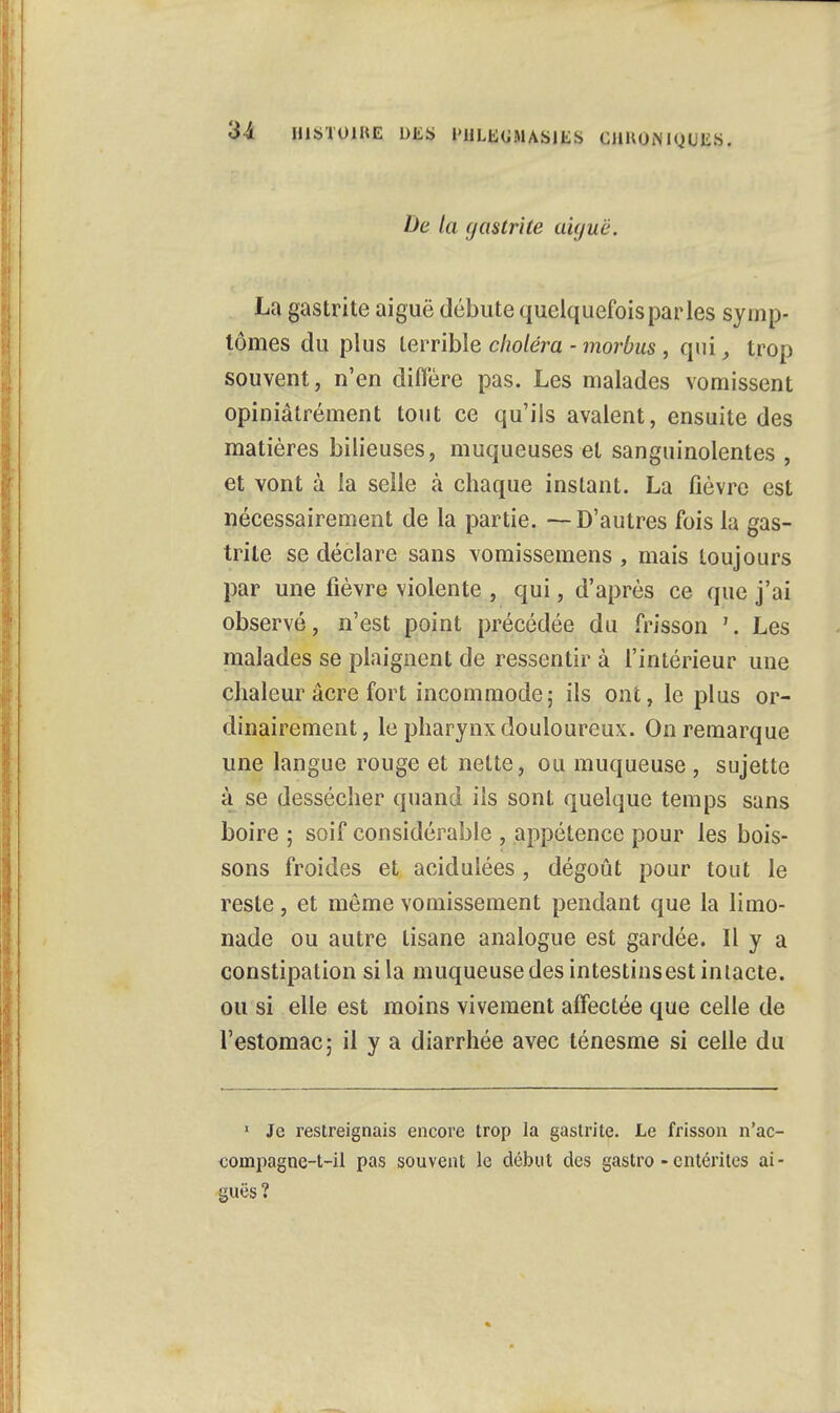 l)c ta gastrite aiguë. La gastrite aiguë débute quelquefois par les symp- tômes du plus terrible choléra - morbus , qui, trop souvent, n'en diffère pas. Les malades vomissent opiniâtrement tout ce qu'ils avalent, ensuite des matières bilieuses, muqueuses et sanguinolentes , et vont à la selle à chaque instant. La fièvre est nécessairement de la partie. -—D'autres fois la gas- trite se déclare sans vomissemens , mais toujours par une fièvre violente , qui, d'après ce que j'ai observé, n'est point précédée du frisson Les malades se plaignent de ressentir à l'intérieur une chaleur acre fort incommode; ils ont, le plus or- dinairement, le pharynx douloureux. On remarque une langue rouge et nette, ou muqueuse , sujette à se dessécher quand ils sont quelque temps sans boire; soif considérable , appétence pour les bois- sons froides et acidulées , dégoût pour tout le reste, et même vomissement pendant que la limo- nade ou autre tisane analogue est gardée. Il y a constipation si la muqueuse des intestinsest intacte, ou si elle est moins vivement affectée que celle de l'estomac; il y a diarrhée avec ténesme si celle du 1 Je restreignais encore trop la gastrite. Le frisson n'ac- compagne-t-il pas souvent le début des gastro - entérites ai- guës?