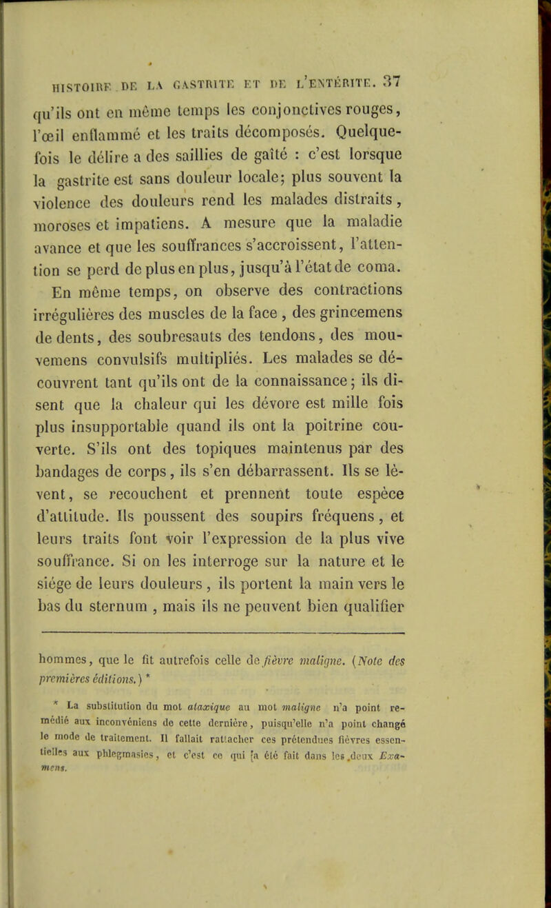 qu'ils ont en même temps les conjonctives rouges, l'œil enflammé et les traits décomposés. Quelque- fois le délire a des saillies de gaîté : c'est lorsque la gastrite est sans douleur locale; plus souvent la violence des douleurs rend les malades distraits, moroses et impatiens. A mesure que la maladie avance et que les souffrances s'accroissent, l'atten- tion se perd de plus en plus, jusqu'à l'état de coma. En môme temps, on observe des contractions irrégulières des muscles de la face , des grincemens de dents, des soubresauts des tendons, des mou- vemens convulsifs multipliés. Les malades se dé- couvrent tant qu'ils ont de la connaissance; ils di- sent que la chaleur qui les dévore est mille fois plus insupportable quand ils ont la poitrine cou- verte. S'ils ont des topiques maintenus par des bandages de corps, ils s'en débarrassent. Ils se lè- vent, se recouchent et prennent toute espèce d'attitude. Ils poussent des soupirs fréquens, et leurs traits font voir l'expression de la plus vive souffrance. Si on les interroge sur la nature et le siège de leurs douleurs , ils portent la main vers le bas du sternum , mais ils ne peuvent bien qualifier hommes, que le fit autrefois celle de fièvre maligne. (Noie des premières éditions.) * * La substitution du mot alaxique au mot maligne n'a point re- médié aux inconvéniens do cette dernière, puisqu'elle n'a point changé le mode de traitement. Il fallait rattacher ces prétendues fièvres essen- tielles aux phlesmasies, et c'est ce qui [a été fait dans les .deux Exa- mens.