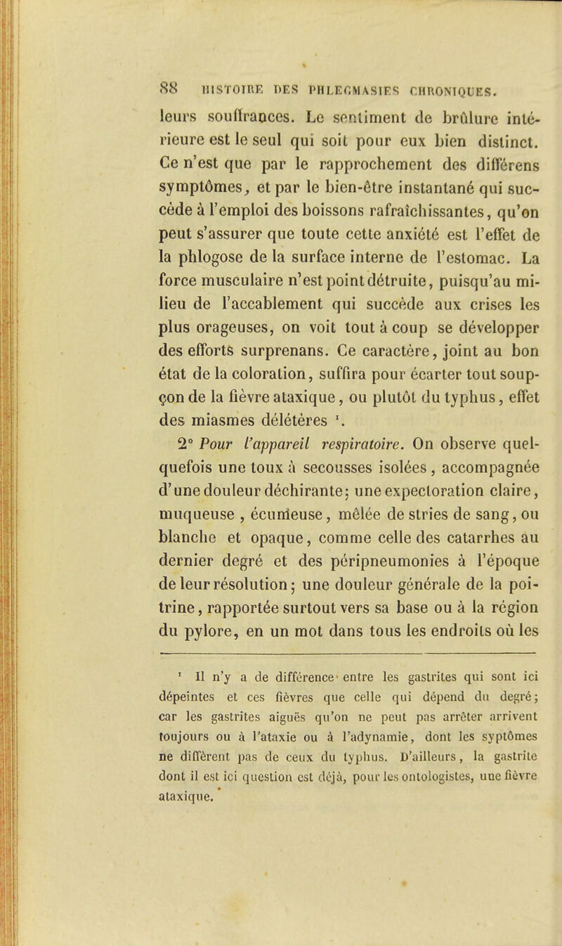 leurs souffrances. Le sentiment de brûlure inté- rieure est le seul qui soit pour eux bien distinct. Ce n'est que par le rapprochement des différens symptômes, et par le bien-être instantané qui suc- cède à l'emploi des boissons rafraîchissantes, qu'on peut s'assurer que toute cette anxiété est l'effet de la phlogose de la surface interne de l'estomac. La force musculaire n'est point détruite, puisqu'au mi- lieu de l'accablement qui succède aux crises les plus orageuses, on voit tout à coup se développer des efforts surprenans. Ce caractère, joint au bon état de la coloration, suffira pour écarter tout soup- çon de la fièvre ataxique, ou plutôt du typhus, effet des miasmes délétères \ 2° Pour l'appareil respiratoire. On observe quel- quefois une toux à secousses isolées, accompagnée d'une douleur déchirante; une expectoration claire, muqueuse , écunleuse, mêlée de stries de sang, ou blanche et opaque, comme celle des catarrhes au dernier degré et des péripneumonies à l'époque de leur résolution ; une douleur générale de la poi- trine , rapportée surtout vers sa base ou à la région du pylore, en un mot dans tous les endroits où les 1 II n'y a de différence' entre les gastrites qui sont ici dépeintes et ces fièvres que celle qui dépend du degré; car les gastrites aiguës qu'on ne peut pas arrêter arrivent toujours ou à l'ataxie ou à l'adynamie, dont les syptômes ne diffèrent pas de ceux du typhus. D'ailleurs, la gastrite dont il est ici question est déjà, pour les ontologistes, une fièvre ataxique.