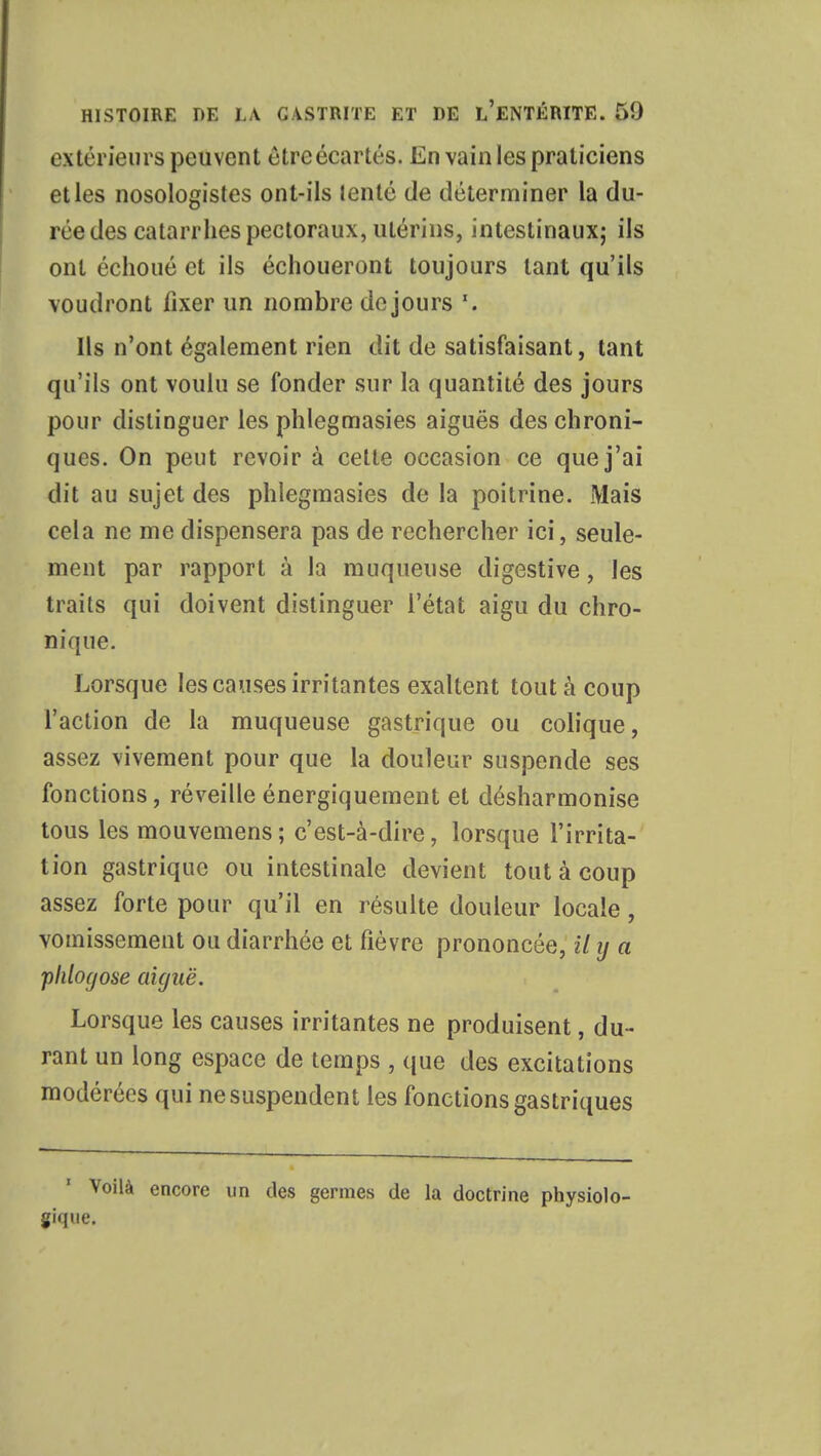 extérieurs peuvent étreécartés. En vain les praticiens et les nosologistes ont-ils lenté de déterminer la du- rée des catarrhes pectoraux, utérins, intestinaux; ils ont échoué et ils échoueront toujours tant qu'ils voudront fixer un nombre de jours Ils n'ont également rien dit de satisfaisant, tant qu'ils ont voulu se fonder sur la quantité des jours pour distinguer les phlegmasies aiguës des chroni- ques. On peut revoir à cette occasion ce que j'ai dit au sujet des phlegmasies de la poitrine. Mais cela ne me dispensera pas de rechercher ici, seule- ment par rapport à la muqueuse digestive, les traits qui doivent distinguer l'état aigu du chro- nique. Lorsque les causes irritantes exaltent tout à coup l'action de la muqueuse gastrique ou colique, assez vivement pour que la douleur suspende ses fonctions, réveille énergiquement et désharmonise tous les mouvemens; c'est-à-dire, lorsque l'irrita- tion gastrique ou intestinale devient tout à coup assez forte pour qu'il en résulte douleur locale, vomissement ou diarrhée et fièvre prononcée, il ij a plilogose aiguë. Lorsque les causes irritantes ne produisent, du- rant un long espace de temps , que des excitations modérées qui ne suspendent les fonctions gastriques Voilà encore un des germes de la doctrine physiolo- gique.