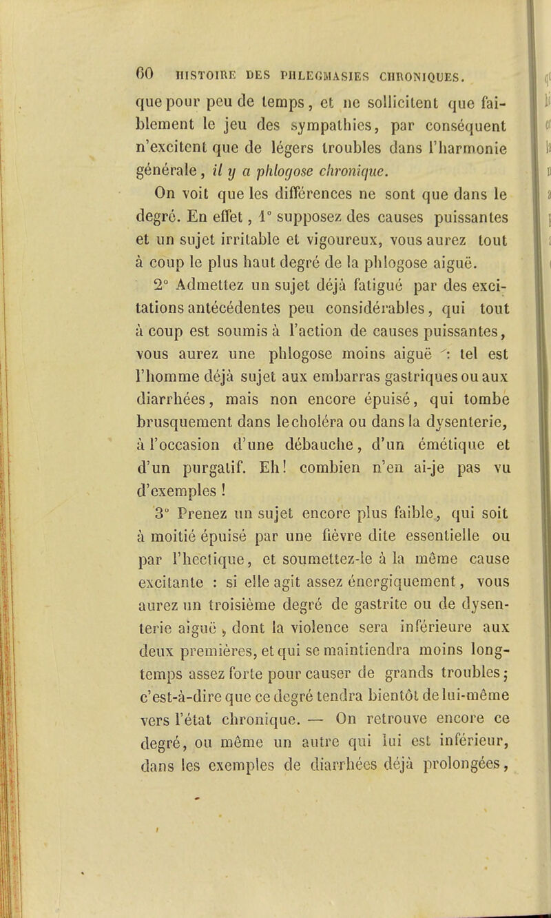 que pour peu de temps, et ne sollicitent que fai- blement le jeu des sympathies, par conséquent n'excitent que de légers troubles dans l'harmonie générale, il ij a -phlogose chronique. On voit que les différences ne sont que dans le degré. En effet, 1° supposez des causes puissantes et un sujet irritable et vigoureux, vous aurez tout à coup le plus haut degré de la phlogose aiguë. 2° Admettez un sujet déjà fatigué par des exci- tations antécédentes peu considérables, qui tout à coup est soumis à l'action de causes puissantes, vous aurez une phlogose moins aiguë tel est l'homme déjà sujet aux embarras gastriques ou aux diarrhées, mais non encore épuisé, qui tombe brusquement dans le choléra ou dans la dysenterie, à l'occasion d'une débauche, d'un émétique et d'un purgatif. Eh! combien n'en ai-je pas vu d'exemples ! 3° Prenez un sujet encore plus faible, qui soit à moitié épuisé par une fièvre dite essentielle ou par l'hectique, et soumettez-le à la môme cause excitante : si elle agit assez énergiquement, vous aurez un troisième degré de gastrite ou de dysen- terie aiguë s, dont la violence sera inférieure aux deux premières, et qui se maintiendra moins long- temps assez forte pour causer de grands troubles ; c'est-à-dire que ce degré tendra bientôt de lui-même vers l'état chronique. — On retrouve encore ce degré, ou môme un autre qui lui est inférieur, dans les exemples de diarrhées déjà prolongées, i