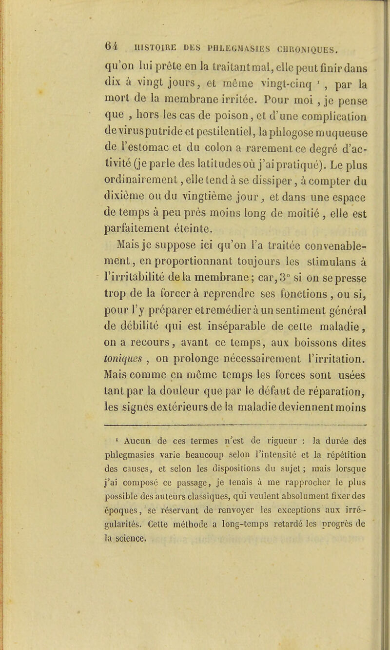 qu'on lui prèle en la traitant mal, elle peut finir dans dix à vingt jours, et morne vingt-cinq ' , par la mort de la membrane irritée. Pour moi , je pense que , hors les cas de poison, et d'une complication de virusputride et pestilentiel, la phlogose muqueuse de l'estomac et du colon a rarement ce degré d'ac- tivité (je parle des latitudes où j'ai pratiqué). Le plus ordinairement, elle tend à se dissiper, à compter du dixième ou du vingtième jour, et dans une espace de temps à peu près moins long de moitié , elle est parfaitement éteinte. Mais je suppose ici qu'on l'a traitée convenable- ment, en proportionnant toujours les stimulans à l'irritabilité delà membrane; car, 3° si on se presse trop de la forcer à reprendre ses fonctions , ou si, pour l'y préparer et remédier à un sentiment général de débilité qui est inséparable de celte maladie, on a recours, avant ce temps, aux boissons dites toniques , on prolonge nécessairement l'irritation. Mais comme en même temps les forces sont usées tant par la douleur que par le défaut de réparation, les signes extérieurs de la maladie deviennent moins 1 Aucun de ces termes n'est de rigueur : la durée des phlegmasies varie beaucoup selon l'intensité et la répétition des causes, et selon les dispositions du sujet; niais lorsque j'ai composé ce passage, je tenais à me rapprocher le plus possible des auteurs classiques, qui veulent absolument fixer des époques, se réservant de renvoyer les exceptions aux irré- gularités. Cette méthode a long-temps retardé les progrès de la science.