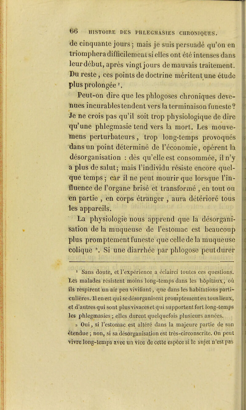 de cinquante jours ; mais je suis persuadé qu'on en triomphera difficilement si elles ont été intenses dans leur début, après vingt jours de mauvais traitement. Du reste, ces points de doctrine méritent une étude plus prolongée Peut-on dire que les phlogoses chroniques deve- nues incurables tendent vers la terminaison funeste? Je ne crois pas qu'il soit trop physiologique de dire qu'une phlegmasie tend vers la mort. Les mouve- mens perturbateurs, trop long-temps provoqués dans un point déterminé de l'économie, opèrent la désorganisation : dès qu'elle est consommée, il n'y a plus de salut; mais l'individu résiste encore quel- que temps ; car il ne peut mourir que lorsque l'in- fluence de l'organe brisé et transformé , en tout ou en partie , en corps étranger , aura détérioré tous les appareils. La physiologie nous apprend que la désorgani- sation de la muqueuse de l'estomac est beaucoup plus promptement funeste que celle de la muqueuse colique \ Si une diarrhée par phlogose peut durer 1 Sans doute, et l'expérience a éclairci toutes ces questions. Les malades résistent moins long-temps dans les hôpitaux, où ils respirent un air peu vivifiant, que dans les habitations parti- culières. Il en est qui se désorganisent promptement en tous lieux, et d'autres qui sont plus vivaceset qui supportent fort long-temps les phlegmasies ; elles durent quelquefois plusieurs années. 2 Oui, si l'estomac est altéré dans la majeure partie de son étendue ; non, si sa désorganisation est très-circonscrite. On peut vivre long-temps avec un vice de cette espèce si le sujet n'est pas •