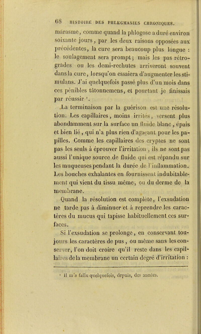 marasme, comme quand la phlogose a duré environ soixante jours, par les deux raisons opposées aux précédentes, la cure sera beaucoup plus longue : le soulagement sera prompt ; mais les pas rétro- grades ou les demi-rechutes arriveront souvent dans la cure, lorsqu'on essaiera d'augmenter les sti- mulans. J'ai quelquefois passé plus d'un mois dans ces pénibles tâtonnemens, et pourtant je finissais par réussir \ Xa terminaison par la guérison est une résolu- tion. Les capillaires, moins irrités, versent plus abondamment sur la surface un fluide blanc, épais et bien lié, qui n'a plus rien d'agaçant pour les pa- pilles. Comme les capillaires des cryptes ne sont pas les seuls à éprouver l'irritation , ils ne sont pas aussi l'unique source de fluide qui est répandu sur les muqueuses pendant la durée de l'inflammation. Les bouches exhalantes en fournissent indubitable- ment qui vient du tissu même, ou du derme de la membrane. Quand la résolution est complète, l'exsudation ne tarde pas à diminuer et à reprendre les carac- tères du mucus qui tapisse habituellement ces sur- faces. Si l'exsudation se prolonge, en conservant tou- jours les caractères de pus, ou même sans les con- server, l'on doit croire qu'il reste dans les capil- lai . os de la membrane un certain degré d'irritation : 1 11 m'a fallu quelquefois, depuis, des années. 4