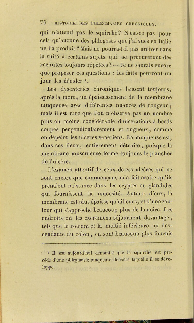 qui n'attend pas le squirrhe? N'est-ce pas pour cela qu'aucune des phlogoscs que j'ai vues en Italie ne l'a produit? Mais ne pourra-t-il pas arriver dans la suite à certains sujets qui se procureront des rechutes toujours répétées? — Je ne saurais encore que proposer ces questions : les faits pourront un jour les décider *. Les dysenteries chroniques laissent toujours, après la mort, un épaississement de la membrane muqueuse avec différentes nuances de rougeur ; mais il est rare que l'on n'observe pas un nombre plus ou moins considérable d'ulcérations à bords coupés perpendiculairement et rugueux, comme on dépeint les ulcères vénériens. La muqueuse est, dans ces lieux, entièrement détruite, puisque la membrane musculeuse forme toujours le plancher de l'ulcère. L'examen attentif de ceux de ces ulcères qui ne sont encore que commençans m'a fait croire qu'ils prenaient naissance dans les cryptes ou glandules qui fournissent la mucosité. Autour d'eux, la membrane est plus épaisse qu'ailleurs, et d'unecou- leur qui s'approche beaucoup plus de la noire. Les endroits où les excrémens séjournent davantage , tels que le cœcum et la moitié inférieure ou des- cendante du colon, en sont beaucoup plus fournis « Il est aujourd'hui démontré que le squirrhe est pré- cédé d'une phlegmasie muqueuse derrière laquelle il se déve- loppe.