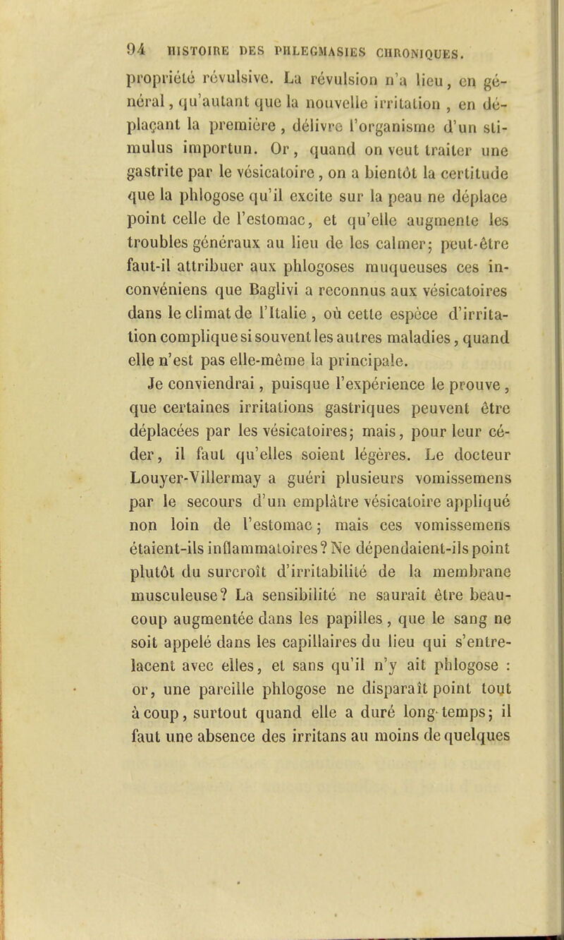 propriété révulsive. La révulsion n'a lieu, en gé- néral , qu'autant que la nouvelle irritation , en dé- plaçant la première, délivre l'organisme d'un sti- mulus importun. Or, quand on veut traiter une gastrite par le vésicaloire, on a bientôt la certitude que la phlogose qu'il excite sur la peau ne déplace point celle de l'estomac, et qu'elle augmente les troubles généraux au lieu de les calmer; peut-être faut-il attribuer aux phlogoses muqueuses ces in- convéniens que Baglivi a reconnus aux vésicatoires dans le climat de l'Italie , où cette espèce d'irrita- tion complique si souvent les autres maladies, quand elle n'est pas elle-même la principale. Je conviendrai, puisque l'expérience le prouve, que certaines irritations gastriques peuvent être déplacées par les vésicatoires; mais, pour leur cé- der, il faut qu'elles soient légères. Le docteur Louyer-Villermay a guéri plusieurs vomissemens par le secours d'un emplâtre vésicatoire appliqué non loin de l'estomac ; mais ces vomissemens étaient-ils inflammatoires? Ne dépendaient-ils point plutôt du surcroît d'irritabilité de la membrane musculeuse? La sensibilité ne saurait être beau- coup augmentée dans les papilles, que le sang ne soit appelé dans les capillaires du lieu qui s'entre- lacent avec elles, et sans qu'il n'y ait phlogose : or, une pareille phlogose ne disparaît point tout à coup, surtout quand elle a duré long-temps; il faut une absence des irritans au moins de quelques