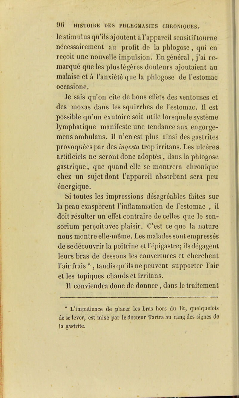 le stimulus qu'ils ajoutent à l'appareil sensitif tourne nécessairement au profit do la phlogose, qui en reçoit une nouvelle impulsion. En général, j'ai re- marqué que les plus légères douleurs ajoutaient au malaise et à l'anxiété que la phlogose de l'estomac occasione. Je sais qu'on cite de bons effets des ventouses et des moxas dans les squirrhes de l'estomac. 11 est possible qu'un exutoire soit utile lorsque le système lymphatique manifeste une tendance aux engorge- mens ambulans. Il n'en est plus ainsi des gastrites provoquées par des ingesta trop irritans. Les ulcères artificiels ne seront donc adoptés, dans la phlogose gastrique, que quand elle se montrera chronique chez un sujet dont l'appareil absorbant sera peu énergique. Si toutes les impressions désagréables faites sur la peau exaspèrent l'inflammation de l'estomac , il doit résulter un effet contraire de celles que le sen- sorium perçoit avec plaisir. C'est ce que la nature nous montre elle-même. Les malades sont empressés de sedécouvrir la poitrine etl'épigastre; ils dégagent leurs bras de dessous les couvertures et cherchent l'air frais *, tandis qu'ils ne peuvent supporter l'air et les topiques chauds et irritans. 11 conviendra donc de donner, dans le traitement * L'impatience de placer les bras hors du lit, quelquefois de se lever, est mise par le docteur Tartra au rang des signes de la gastrite.