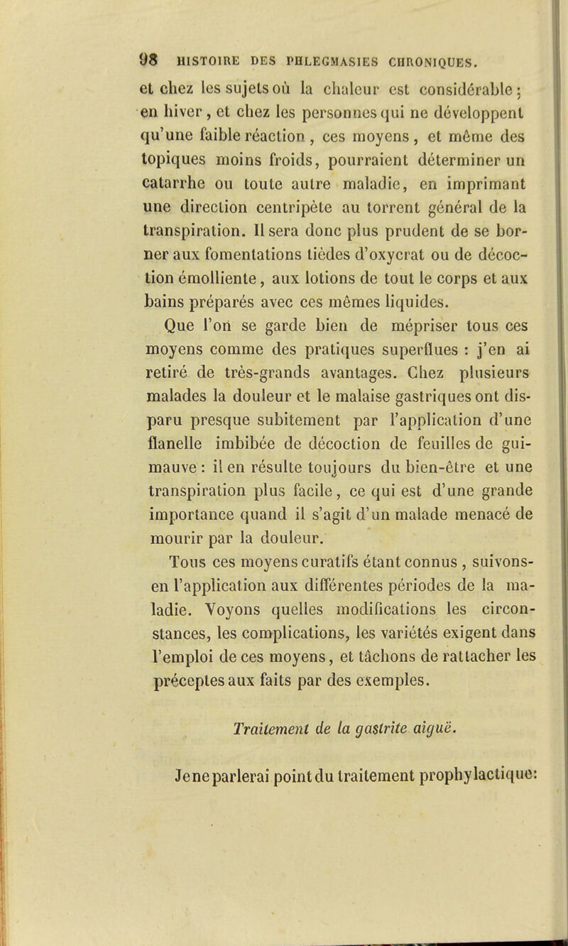 et chez les sujets où la chaleur est considérable: en hiver, et chez les personnes qui ne développent qu'une faible réaction , ces moyens , et même des topiques moins froids, pourraient déterminer un catarrhe ou toute autre maladie, en imprimant une direction centripète au torrent général de la transpiration. Usera donc plus prudent de se bor- ner aux fomentations tièdes d'oxycrat ou de décoc- tion émolliente, aux lotions de tout le corps et aux bains préparés avec ces mêmes liquides. Que Tort se garde bien de mépriser tous ces moyens comme des pratiques superflues : j'en ai retiré de très-grands avantages. Chez plusieurs malades la douleur et le malaise gastriques ont dis- paru presque subitement par l'application d'une flanelle imbibée de décoction de feuilles de gui- mauve : il en résulte toujours du bien-être et une transpiration plus facile, ce qui est d'une grande importance quand il s'agit d'un malade menacé de mourir par la douleur. Tous ces moyens curatifs étant connus , suivons- en l'application aux différentes périodes de la ma- ladie. Voyons quelles modifications les circon- stances, les complications, les variétés exigent dans l'emploi de ces moyens, et tâchons de rattacher les préceptes aux faits par des exemples. Traitement de la gastrite aiguë. Jeneparlerai pointdu traitement prophylactique: