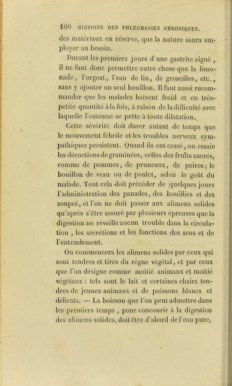 des matériaux en réserve, que la nature saura em- ployer au besoin. Durant les premiers jours d'une gastrite aiguë , il ne faut donc permettre autre chose que la limo- nade, l'orgeat, l'eau de lin, de groseilles, etc., sans y ajouter un seul bouillon. 11 faut aussi recom- mander que les malades boivent froid et en très- petite quantité à la fois, à raison de la difficulté avec laquelle l'estomac se prête à toute dilatation. Cette sévérité doit durer autant de temps que le mouvement fébrile et les troubles nerveux sym- pathiques persistent. Quand ils ont cessé, on essaie les décoctions de graminées, celles des fruits sucrés, comme de pommes, de pruneaux, de poires \ le bouillon de veau ou de poulet, selon le goût du malade. Tout cela doit précéder de ^quelques jours l'administration des panades, des bouillies et des soupes, et l'on ne doit passer aux alimens solides qu'après s'être assuré par plusieurs épreuves que la digestion ne réveille aucun trouble dans la circula- tion , les sécrétions et les fonctions des sens et de l'entendement. On commencera les alimens solides par ceux qui sont tendres et tirés du règne végétal, et par ceux que l'on désigne comme moitié animaux et moitié végétaux : tels sont le lait et certaines chairs ten- dres de jeunes animaux et de poissons blancs et délicats. — La boisson que Ton peut admettre dans les premiers temps , pour concourir à la digestion des alimens solides, doit être d'abord de l'eau pure,