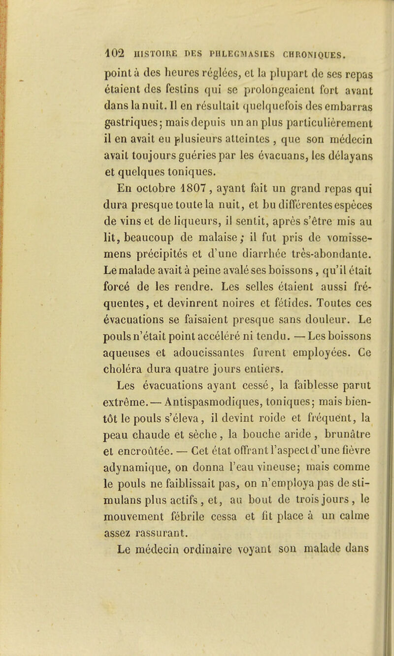 pointa des heures réglées, el la plupart de ses repas étaient des festins qui se prolongeaient fort avant dans la nuit. Il en résultait quelquefois des embarras gastriques; mais depuis un an plus particulièrement il en avait eu plusieurs atteintes , que son médecin avait toujours guéries par les évacuans, les délayans et quelques toniques. En octobre 1807, ayant fait un grand repas qui dura presque toute la nuit, et bu différentes espèces de vins et de liqueurs, il sentit, après s'être mis au lit, beaucoup de malaise; il fut pris de vomîsse- mens précipités et d'une diarrhée très-abondante. Le malade avait à peine avalé ses boissons, qu'il était forcé de les rendre. Les selles étaient aussi fré- quentes, et devinrent noires et fétides. Toutes ces évacuations se faisaient presque sans douleur. Le pouls n'était point accéléré ni tendu. — Les boissons aqueuses et adoucissantes furent employées. Ce choléra dura quatre jours entiers. Les évacuations ayant cessé, la faiblesse parut extrême.— Antispasmodiques, toniques; mais bien- tôt le pouls s'éleva, il devint roide et fréquent, la peau chaude et sèche, la bouche aride , brunâtre et encroûtée. — Cet état offrant l'aspect d'une fièvre adynamique, on donna l'eau vineuse; mais comme le pouls ne faiblissait pas, on n'employa pas de sti- mulans plus actifs, et, au bout de trois jours, le mouvement fébrile cessa et fit place à un calme assez rassurant. Le médecin ordinaire voyant son malade dans