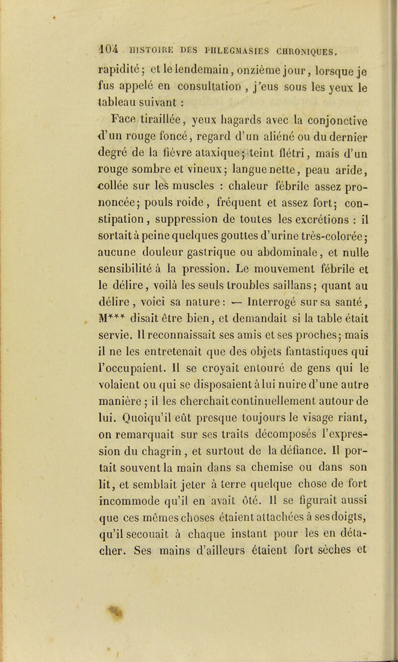 rapidité; et le lendemain, onzième jour, lorsque je fus appelé en consultation , j'eus sous les yeux le tableau suivant : Face tiraillée, yeux hagards avec la conjonctive d'un rouge foncé, regard d'un aliéné ou du dernier degré de la fièvre alaxique; teint flétri, mais d'un rouge sombre et vineux; langue nette, peau aride, collée sur les muscles : chaleur fébrile assez pro- noncée; pouls roide, fréquent et assez fort; con- stipation , suppression de toutes les excrétions : il sortait à peine quelques gouttes d'urine très-colorée; aucune douleur gastrique ou abdominale, et nulle sensibilité à la pression. Le mouvement fébrile et le délire, voilà les seuls troubles saillans; quant au délire, voici sa nature: — Interrogé sur sa santé, M*** disait être bien, et demandait si la table était servie. Il reconnaissait ses amis et ses proches; mais il ne les entretenait que des objets fantastiques qui l'occupaient. Il se croyait entouré de gens qui le volaient ou qui se disposaient à lui nuire d'une autre manière ; il les cherchait continuellement autour de lui. Quoiqu'il eût presque toujours le visage riant, on remarquait sur ses traits décomposés l'expres- sion du chagrin, et surtout de la défiance. Il por- tait souvent la main dans sa chemise ou dans son lit, et semblait jeter à terre quelque chose de fort incommode qu'il en avait ôté. 11 se figurait aussi que ces mêmes choses étaient attachées à ses doigts, qu'il secouait à chaque instant pour les en déta- cher. Ses mains d'ailleurs étaient fort sèches et •