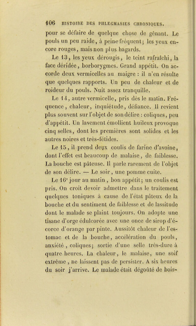 pour se défaire de quelque chose de gênant. Le pouls un peu raide, à peine fréquent; les yeux en- core rouges, mais non plus hagards. Le 13, les yeux dérougis, le teint rafraîchi, la face déridée, borborygmes. Grand appétit. On ac- corde deux vermicelles au maigre : il n'en résulte que quelques rapports. Un peu de chaleur et de roideur du pouls. Nuit assez tranquille. Le 14, autre vermicelle, pris dès le matin. Fré- quence, chaleur, inquiétude, défiance. Il revient plus souvent sur l'objet de son délire : coliques, peu d'appétit. Un lavement émollient huileux provoque cinq selles, dont les premières sont solides et les autres noires et très-fétides. Le 15, il prend deux coulis de farine d'avoine, dont l'effet est beaucoup de malaise, de faiblesse. La bouche est pâteuse. 11 parle rarement de l'objet de son délire. — Le soir, une pomme cuite. Le 16e jour au matin , bon appétit; un coulis est pris. On croit devoir admettre dans le traitement quelques toniques à cause de l'état pâteux de la bouche et du sentiment de faiblesse et de lassitude dont le malade se plaint toujours. On adopte une tisane d'orge édulcorée avec une once de sirop d'é- corce d'orange par pinte. Aussitôt chaleur de l'es- tomac et de la bouche, accélération du pouls, anxiété , coliques; sortie d'une selle très-dure à quatre heures. La chaleur, le malaise, une soif extrême , ne laissent pas de persister. A six heures du soir j'arrive. Le malade était dégoûté de bois~