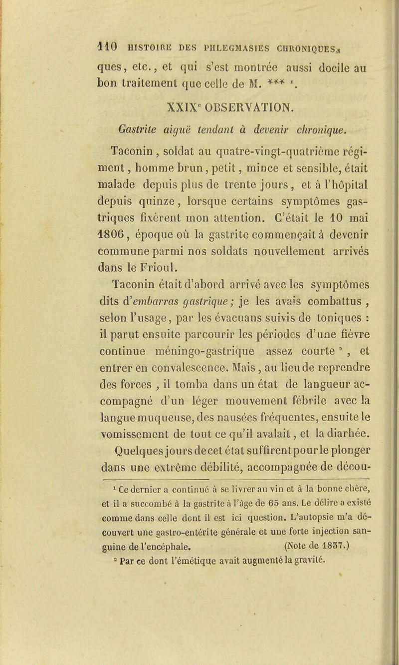 ques, etc., et qui s'est montrée aussi docile au bon traitement que celle de M. *** '. XXIXe OBSERVATION. Gastrite aiguë tendant à devenir chronique. Taconin , soldat au quatre-vingt-quatrième régi- ment , homme brun, petit, mince et sensible,était malade depuis plus de trente jours , et à l'hôpital depuis quinze, lorsque certains symptômes gas- triques fixèrent mon attention. C'était le 10 mai 1806, époque où la gastrite commençait à devenir commune parmi nos soldats nouvellement arrivés dans le Frioul. Taconin était d'abord arrivé avec les symptômes dits embarras gastrique; je les avais combattus , selon l'usage, par les évacuans suivis de toniques : il parut ensuite parcourir les périodes d'une fièvre continue méningo-gastrique assez courte2 , et entrer en convalescence. Mais, au lieu de reprendre des forces , il tomba dans un état de langueur ac- compagné d'un léger mouvement fébrile avec la langue muqueuse, des nausées fréquentes, ensuite le vomissement de tout ce qu'il avalait, et la diarhée. Quelques jours decet état suffirentpour le plonger dans une extrême débilité, accompagnée de décou- 1 Ce dernier a continué à se livrer au vin et à la bonne chère, et il a succombé à la gastrite à l'âge de 65 ans. Le délire a existé comme dans celle dont il est ici question. L'autopsie m'a dé- couvert une gastro-entérite générale et une forte injection san- guine de l'encéphale. (Note de 1837.) 2 Par ce dont l'émétique avait augmenté la gravité.