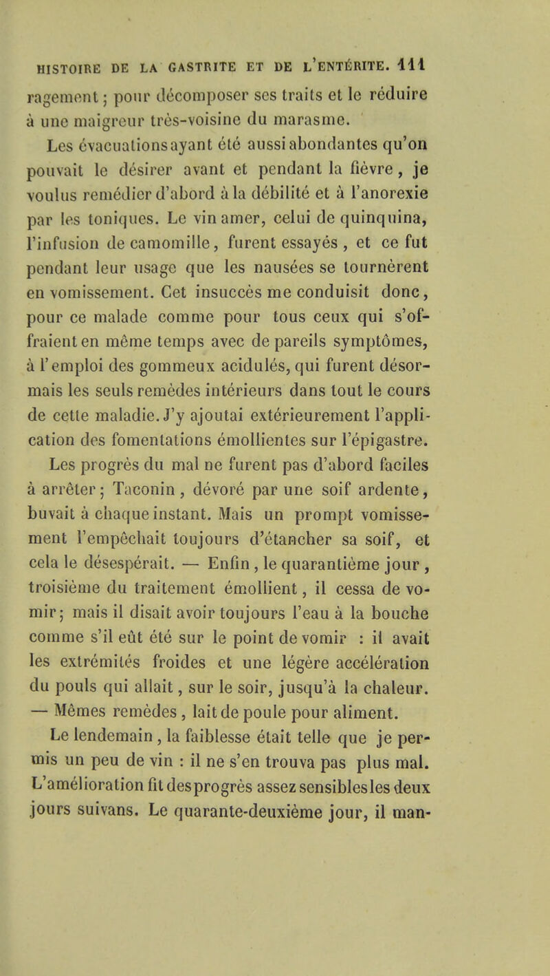 ragement ; pour décomposer ses traits et le réduire à une maigreur très-voisine du marasme. Les évacuations ayant été aussi abondantes qu'on pouvait le désirer avant et pendant la fièvre, je voulus remédier d'abord à la débilité et à l'anorexie par les toniques. Le vin amer, celui de quinquina, l'infusion de camomille, furent essayés , et ce fut pendant leur usage que les nausées se tournèrent en vomissement. Cet insuccès me conduisit donc, pour ce malade comme pour tous ceux qui s'of- fraient en même temps avec de pareils symptômes, à l'emploi des gommeux acidulés, qui furent désor- mais les seuls remèdes intérieurs dans tout le cours de cette maladie. J'y ajoutai extérieurement l'appli- cation des fomentations émollientes sur lepigastre. Les progrès du mal ne furent pas d'abord faciles à arrêter; Taconin, dévoré par une soif ardente, buvait à chaque instant. Mais un prompt vomisse- ment l'empêchait toujours d'étancher sa soif, et cela le désespérait. — Enfin, le quarantième jour , troisième du traitement émollient, il cessa de vo- mir; mais il disait avoir toujours l'eau à la bouche comme s'il eût été sur le point de vomir : il avait les extrémités froides et une légère accélération du pouls qui allait, sur le soir, jusqu'à la chaleur. — Mêmes remèdes, lait de poule pour aliment. Le lendemain , la faiblesse était telle que je per- mis un peu de vin : il ne s'en trouva pas plus mal. L'amélioration fit desprogrès assez sensibles les deux jours suivans. Le quarante-deuxième jour, il man-