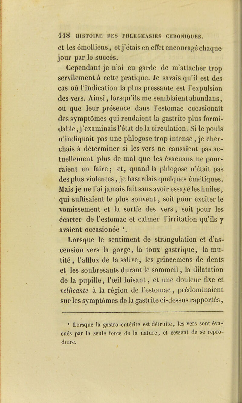 et les éraolliens, et j'étais on effet encouragé chaque jour par le succès. Cependant je n'ai eu garde de m'attacher trop servilement à cette pratique. Je savais qu'il est des cas où l'indication la plus pressante est l'expulsion des vers. Ainsi, lorsqu'ils me semblaient abondans, ou que leur présence dans l'estomac occasionait des symptômes qui rendaient la gastrite plus formi- dable, j'examinais l'état de la circulation.. Si le pouls n'indiquait pas une phlogose trop intense, je cher- chais à déterminer si les vers ne causaient pas ac- tuellement plus de mal que les évacuans ne pour- raient en faire ; et, quand la phlogose n'était pas des plus violentes, je hasardais quelques émétiques. Mais je ne l'ai jamais fait sans avoir essayé les huiles, qui suffisaient le plus souvent, soit pour exciter le vomissement et la sortie des vers, soit pour les écarter de l'estomac et calmer l'irritation qu'ils y avaient occasionée '. Lorsque le sentiment de strangulation et d'as- cension vers la gorge, la toux gastrique, la mu- tité, l'afflux de la salive, les grincemens de dents et les soubresauts durant le sommeil, la dilatation de la pupille, l'œil luisant, et une douleur fixe et vellicante à la région de l'estomac, prédominaient sur les symptômes de la gastrite ci-dessus rapportés, 1 Lorsque la gastro-entérite est détruite, les vers sont éva- cués par la seule force de la nature, et cessent de se repro- duire.