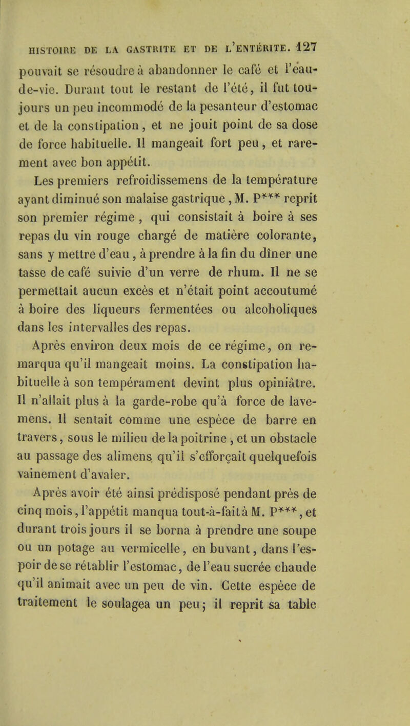 pouvait se résoudre à abandonner le café et l'eau- de-vic. Durant tout le restant de l'été, il fut tou- jours un peu incommodé de la pesanteur d'estomac et de la constipation, et ne jouit point de sa dose de force habituelle. 11 mangeait fort peu, et rare- ment avec bon appétit. Les premiers refroidissemens de la température ayant diminué son malaise gastrique , M. P*** reprit son premier régime , qui consistait à boire à ses repas du vin rouge chargé de matière colorante, sans y mettre d'eau, à prendre à la fin du dîner une tasse de café suivie d'un verre de rhum. Il ne se permettait aucun excès et n'était point accoutumé à boire des liqueurs fermentées ou alcoholiques dans les intervalles des repas. Après environ deux mois de ce régime, on re- marqua qu'il mangeait moins. La constipation ha- bituelle à son tempérament devint plus opiniâtre. Il n'allait plus à la garde-robe qu'à force de lave- mens. 11 sentait comme une espèce de barre en travers, sous le milieu de la poitrine , et un obstacle au passage des alimens qu'il s'efforçait quelquefois vainement d'avaler. Après avoir été ainsi prédisposé pendant près de cinq mois, l'appétit manqua tout-à-faità M. P***, et durant trois jours il se borna à prendre une soupe ou un potage au vermicelle, en buvant, dans l'es- poir de se rétablir l'estomac, de l'eau sucrée chaude qu'il animait avec un peu de vin. Cette espèce de traitement le soulagea un peu; il reprit sa table