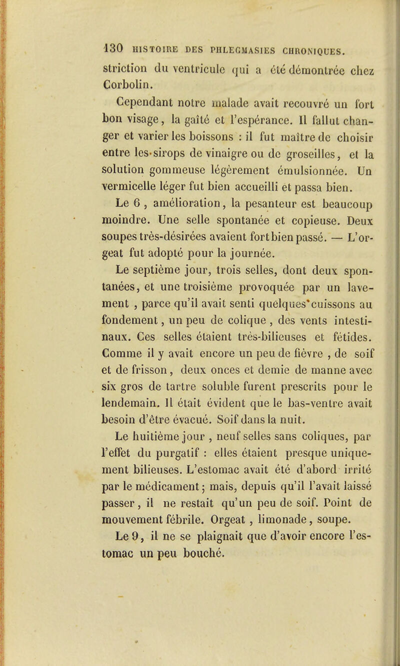 striction du ventricule qui a clé démontrée chez Corbolin. Cependant notre malade avait recouvré un fort bon visage, la gaîté et l'espérance. Il fallut chan- ger et varier les boissons : il fut maître de choisir entre les-sirops de vinaigre ou de groseilles, et la solution gommeuse légèrement émulsionnée. Un vermicelle léger fut bien accueilli et passa bien. Le 6 , amélioration, la pesanteur est beaucoup moindre. Une selle spontanée et copieuse. Deux soupes très-désirées avaient fort bien passé. — L'or- geat fut adopté pour la journée. Le septième jour, trois selles, dont deux spon- tanées, et une troisième provoquée par un lave- ment , parce qu'il avait senti quelques*cuissons au fondement, un peu de colique , des vents intesti- naux. Ces selles étaient très-bilieuses et fétides. Comme il y avait encore un peu de fièvre , de soif et de frisson, deux onces et demie de manne avec six gros de tartre soluble furent prescrits pour le lendemain. Il était évident que le bas-ventre avait besoin d'être évacué. Soif dans la nuit. Le huitième jour , neuf selles sans coliques, par l'effet du purgatif : elles étaient presque unique- ment bilieuses. L'estomac avait été d'abord irrité par le médicament ; mais, depuis qu'il l'avait laissé passer, il ne restait qu'un peu de soif. Point de mouvement fébrile. Orgeat, limonade, soupe. Le 9, il ne se plaignait que d'avoir encore l'es- tomac un peu bouché.