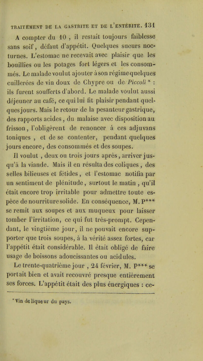 A compter du 10 , il restait toujours faiblesse sans soif, défaut d'appétit. Quelques sueurs noc- turnes. L'estomac ne recevait avec plaisir que les bouillies ou les potages fort légers et les consom- més. Le malade voulut ajouter à son régimequelques cuillerées de vin doux de Chypre ou de Piccoli * : ils furent soufferts d'abord. Le malade voulut aussi déjeuner au café, ce qui lui fit plaisir pendant quel- ques jours. Mais le retour de la pesanteur gastrique, des rapports acides, du malaise avec disposition au frisson, l'obligèrent de renoncer à ces adjuvans toniques , et de se contenter, pendant quelques jours encore, des consommés et des soupes. Il voulut , deux ou trois jours après, arriver jus- qu'à la viande. Mais il en résulta des coliques , des selles bilieuses et fétides, et l'estomac notifia par un sentiment de plénitude, surtout le matin , qu'il était encore trop irritable pour admettre toute es- pèce de nourriture solide. En conséquence, M.P*** se remit aux soupes et aux muqueux pour laisser tomber l'irritation, ce qui fut très-prompt. Cepen- dant, le vingtième jour, il ne pouvait encore sup- porter que trois soupes, à la vérité assez fortes, car l'appétit était considérable. Il était obligé de faire usage de boissons adoucissantes ou acidulés. Le trente-quatrième jour , 24 février, M. P***se portait bien et avait recouvré presque entièrement ses forces. L'appétit était des plus énergiques : ce- * Vin de lique ur du pays.