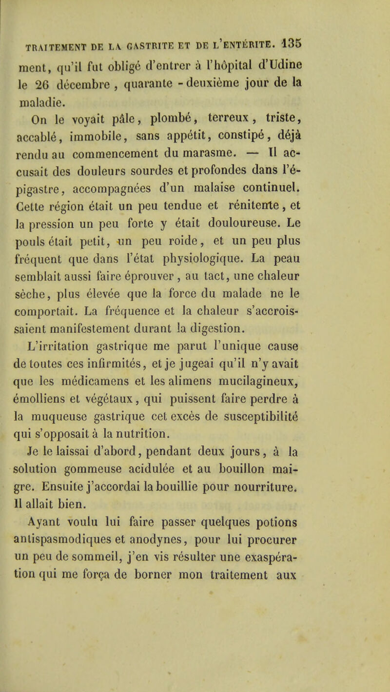 ment, qu'il fut obligé d'entrer à l'hôpital d'Udine le 26 décembre , quarante - deuxième jour de la maladie. On le voyait pâle, plombé, terreux, triste, accablé, immobile, sans appétit, constipé, déjà rendu au commencement du marasme. — Il ac- cusait des douleurs sourdes et profondes dans l'é- pigastre, accompagnées d'un malaise continuel. Cette région était un peu tendue et rénitente, et la pression un peu forte y était douloureuse. Le pouls était petit, un peu roide, et un peu plus fréquent que clans l'état physiologique. La peau semblait aussi faire éprouver , au tact, une chaleur sèche, plus élevée que la force du malade ne le comportait. La fréquence et la chaleur s'accrois- saient manifestement durant la digestion. L'irritation gastrique me parut l'unique cause de toutes ces infirmités, et je jugeai qu'il n'y avait que les médicamens et les alimens mucilagineux, émolliens et végétaux, qui puissent faire perdre à la muqueuse gastrique cet excès de susceptibilité qui s'opposait à la nutrition. Je le laissai d'abord, pendant deux jours, à la solution gommeuse acidulée et au bouillon mai- gre. Ensuite j'accordai la bouillie pour nourriture. 11 allait bien. Ayant voulu lui faire passer quelques potions antispasmodiques et anodynes, pour lui procurer un peu de sommeil, j'en vis résulter une exaspéra- tion qui me força de borner mon traitement aux