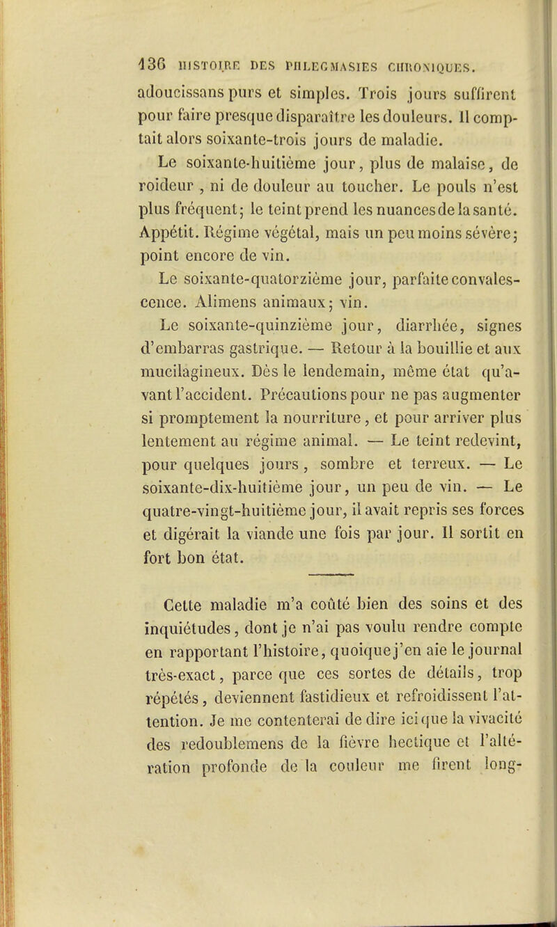 adoucissans purs et simples. Trois jours suffirent pour faire presque disparaître les douleurs. 11 comp- tait alors soixante-trois jours de maladie. Le soixante-huitième jour, plus de malaise, de roideur , ni de douleur au toucher. Le pouls n'est plus fréquent; le teint prend les nuances de la santé. Appétit. Régime végétal, mais un peu moins sévère; point encore de vin. Le soixante-quatorzième jour, parfaite convales- cence. Alimens animaux; vin. Le soixante-quinzième jour, diarrhée, signes d'embarras gastrique. — Retour à la bouillie et aux mucilagineux. Dès le lendemain, môme état qu'a- vant l'accident. Précautions pour ne pas augmenter si promptement la nourriture, et pour arriver plus lentement au régime animal. — Le teint redevint, pour quelques jours, sombre et terreux. — Le soixante-dix-huitième jour, un peu de vin. — Le quatre-vingt-huitième jour, il avait repris ses forces et digérait la viande une fois par jour. 11 sortit en fort bon état. Cette maladie m'a coûté bien des soins et des inquiétudes, dont je n'ai pas voulu rendre compte en rapportant l'histoire, quoique j'en aie le journal très-exact, parce que ces sortes de détails, trop répétés, deviennent fastidieux et refroidissent l'at- tention. Je me contenterai de dire ici que la vivacité des redoublemens de la fièvre hectique eî l'alté- ration profonde de la couleur me firent long-