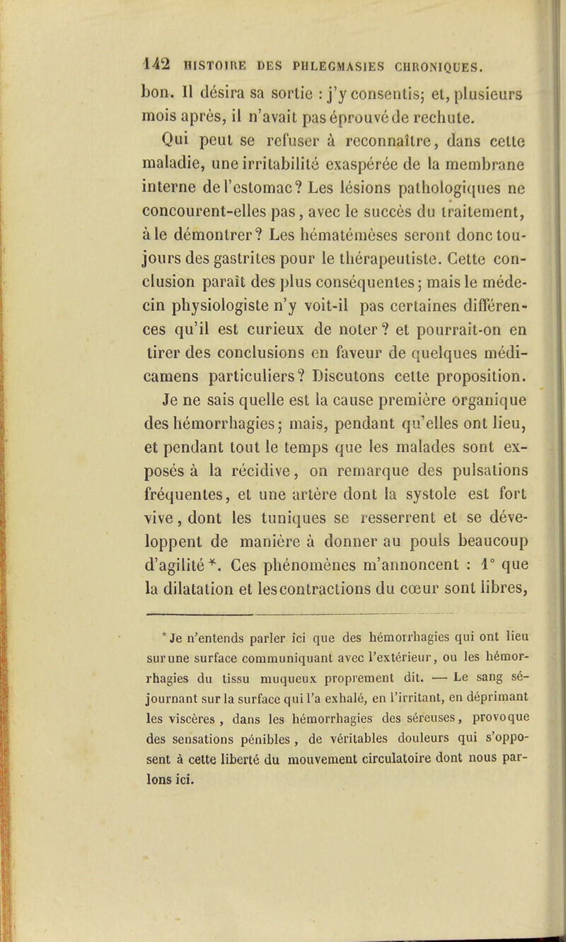 bon. Il désira sa sortie : j'y consentis; et, plusieurs mois après, il n'avait pas éprouvé de rechute. Qui peut se refuser à reconnaître, dans cette maladie, une irritabilité exaspérée de la membrane interne de l'estomac? Les lésions pathologiques ne concourent-elles pas, avec le succès du traitement, à le démontrer? Les hématémèses seront donc tou- jours des gastrites pour le thérapeutiste. Cette con- clusion paraît des plus conséquentes ; mais le méde- cin physiologiste n'y voit-il pas certaines différen- ces qu'il est curieux de noter ? et pourrait-on en tirer des conclusions en faveur de quelques médi- camens particuliers? Discutons cette proposition. Je ne sais quelle est la cause première organique des hémorrhagies ; mais, pendant qu'elles ont lieu, et pendant tout le temps que les malades sont ex- posés à la récidive, on remarque des pulsations fréquentes, et une artère dont la systole est fort vive, dont les tuniques se resserrent et se déve- loppent de manière à donner au pouls beaucoup d'agilité*. Ces phénomènes m'annoncent : 1° que la dilatation et les contractions du cœur sont libres, * Je n'entends parler ici que des hémorrhagies qui ont lieu sur une surface communiquant avec l'extérieur, ou les hémor- rhagies du tissu muqueux proprement dit. — Le sang sé- journant sur la surface qui l'a exhalé, en l'irritant, en déprimant les viscères , dans les hémorrhagies des séreuses, provoque des sensations pénibles, de véritables douleurs qui s'oppo- sent à cette liberté du mouvement circulatoire dont nous par- lons ici.