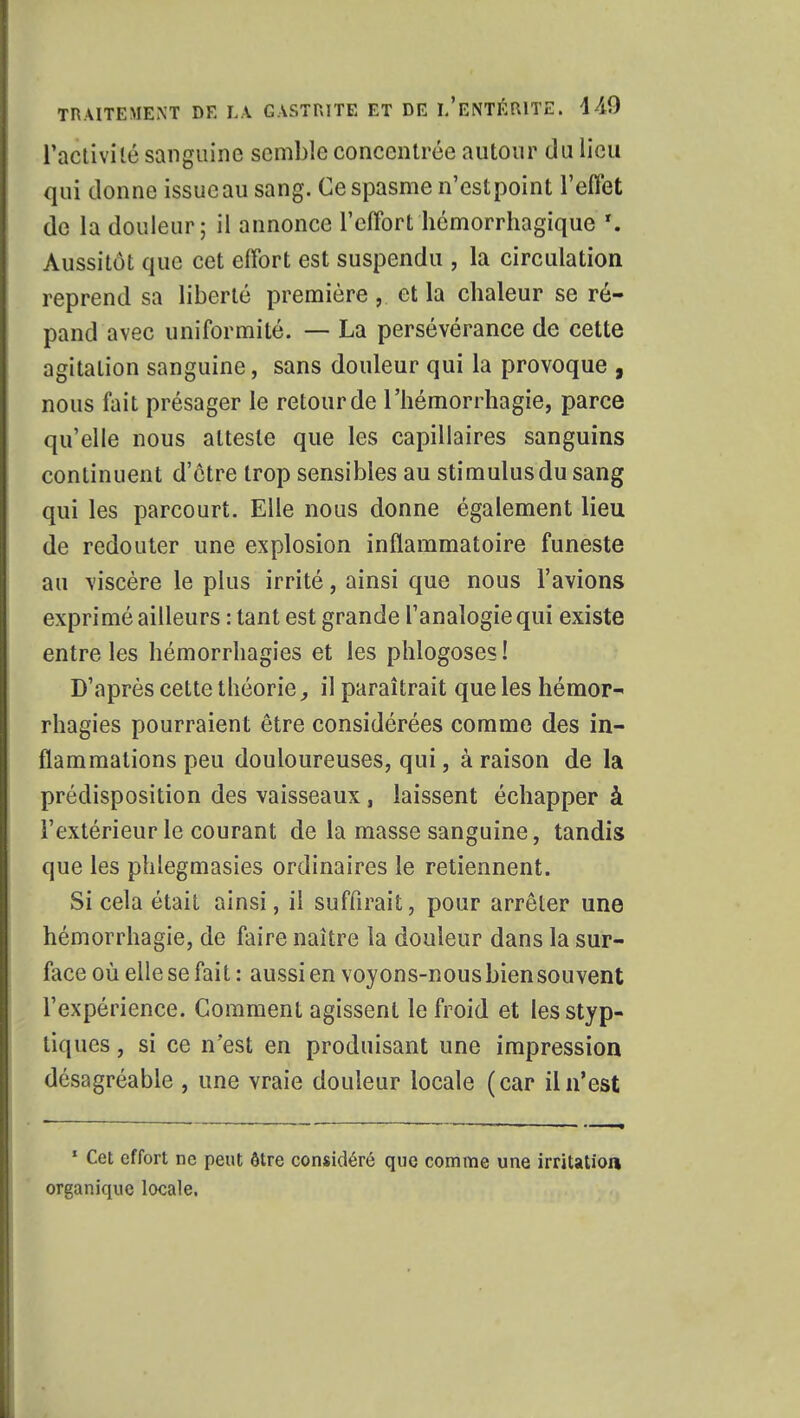 L'activité sanguine semble concentrée autour du lieu qui donne issue au sang. Ce spasme n'estpoint l'effet de la douleur; il annonce l'effort hémorrhagique T. Aussitôt que cet effort est suspendu , la circulation reprend sa liberté première ,. et la cbaleur se ré- pand avec uniformité. — La persévérance de cette agitation sanguine, sans douleur qui la provoque , nous fait présager le retour de l'hémorrhagie, parce qu'elle nous atteste que les capillaires sanguins continuent d'être trop sensibles au stimulus du sang qui les parcourt. Elle nous donne également lieu de redouter une explosion inflammatoire funeste au viscère le plus irrité, ainsi que nous l'avions exprimé ailleurs : tant est grande l'analogie qui existe entre les hémorrhagies et les phlogoses! D'après cette théorie, il paraîtrait que les hémor- rhagies pourraient être considérées comme des in- flammations peu douloureuses, qui, à raison de la prédisposition des vaisseaux , laissent échapper à l'extérieur le courant de la masse sanguine, tandis que les phlegmasies ordinaires le retiennent. Si cela était ainsi, il suffirait, pour arrêter une hémorrhagie, de faire naître la douleur dans la sur- face où elle se fait : aussi en voyons-nous biensouvent l'expérience. Comment agissent le froid et lesstyp- tiques, si ce n'est en produisant une impression désagréable , une vraie douleur locale (car il n'est 1 Cet effort ne peut ôtre considéré que comme une irritation organique locale.