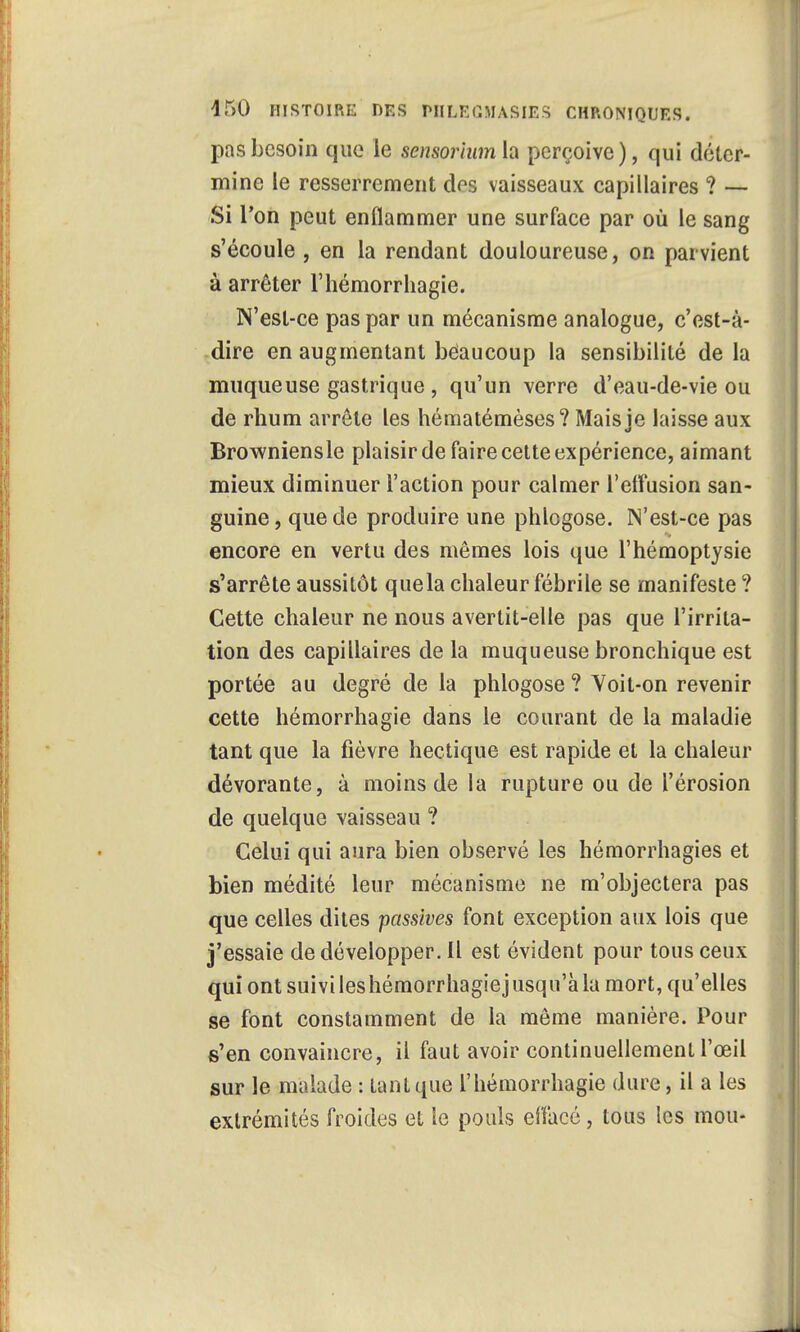 pas besoin que le sensoriwn la perçoive), qui déter- mine le resserrement des vaisseaux capillaires ? — Si l'on peut enflammer une surface par où le sang s'écoule , en la rendant douloureuse, on parvient à arrêter l'hémorrhagie. N'est-ce pas par un mécanisme analogue, c'est-à- dire en augmentant bèaucoup la sensibilité de la muqueuse gastrique , qu'un verre d'eau-de-vie ou de rhum arrête les hématémèses? Maisie laisse aux Browniensle plaisir de faire cette expérience, aimant mieux diminuer l'action pour calmer l'elfusion san- guine, que de produire une phlogose. N'est-ce pas encore en vertu des mêmes lois que l'hémoptysie s'arrête aussitôt quela chaleur fébrile se manifeste ? Cette chaleur ne nous avertit-elle pas que l'irrita- tion des capillaires de la muqueuse bronchique est portée au degré de la phlogose ? Yoit-on revenir cette hémorrhagie dans le courant de la maladie tant que la fièvre hectique est rapide et la chaleur dévorante, à moins de la rupture ou de l'érosion de quelque vaisseau ? Celui qui aura bien observé les hémorrhagies et bien médité leur mécanisme ne m'objectera pas que celles dites passives font exception aux lois que j'essaie de développer. Il est évident pour tous ceux qui ont suivileshémorrhagiejusqu'àla mort, qu'elles se font constamment de la même manière. Pour s'en convaincre, il faut avoir continuellement l'œil sur le malade : tant que l'hémorrhagie dure, il a les extrémités froides et le pouls effacé , tous les mou-