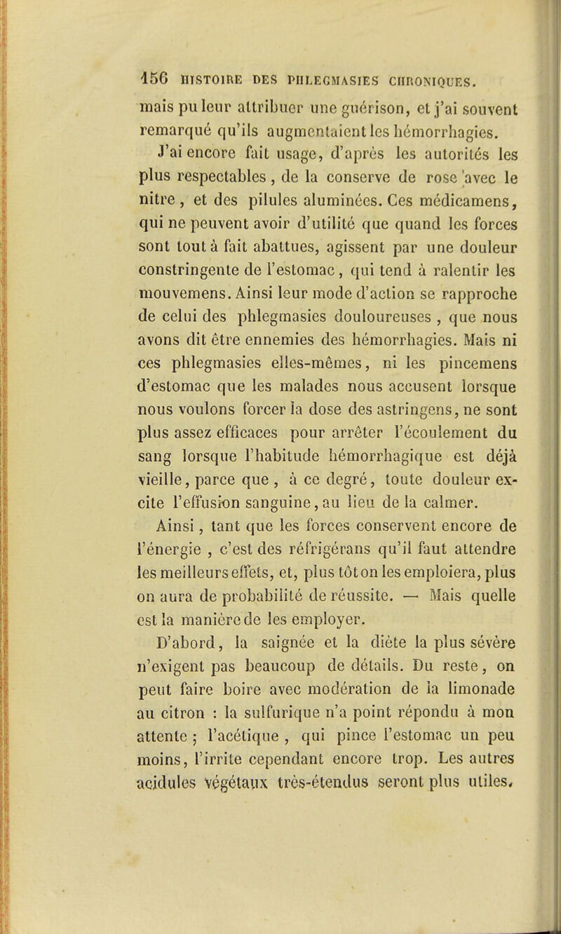 mais puleur attribuer une guérison, et j'ai souvent remarqué qu'ils augmentaient les hémorrhagies. J'ai encore fait usage, d'après les autorités les plus respectables, de la conserve de rose 'avec le nitre , et des pilules aluminées. Ces médicamens, qui ne peuvent avoir d'utilité que quand les forces sont tout à fait abattues, agissent par une douleur constringente de l'estomac, qui tend à ralentir les mouvemens. Ainsi leur mode d'action se rapproche de celui des phlegmasies douloureuses , que nous avons dit être ennemies des hémorrhagies. Mais ni ces phlegmasies elles-mêmes, ni les pincemens d'estomac que les malades nous accusent lorsque nous voulons forcer la dose des astringens, ne sont plus assez efficaces pour arrêter l'écoulement du sang lorsque l'habitude hémorrhagique est déjà vieille, parce que , à ce degré, toute douleur ex- cite l'effusion sanguine, au lieu de la calmer. Ainsi, tant que les forces conservent encore de l'énergie , c'est des réfrigérans qu'il faut attendre les meilleurs effets, et, plus tôt on les emploiera, plus on aura de probabilité de réussite. — Mais quelle est la manière de les employer. D'abord, la saignée et la diète la plus sévère n'exigent pas beaucoup de détails. Du reste, on peut faire boire avec modération de la limonade au citron : la suifurique n'a point répondu à mon attente ; l'acétique , qui pince l'estomac un peu moins, l'irrite cependant encore trop. Les autres acidulés végétaux très-étendus seront plus utiles,