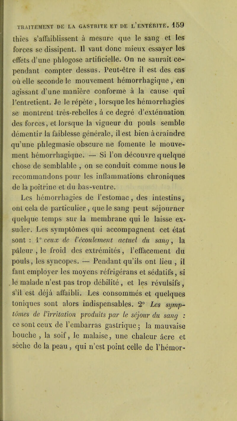 thics s'affaiblissent à mesure que le sang et les forces se dissipent. Il vaut donc mieux essayer les effets d'une phlogose artificielle. On ne saurait ce- pendant compter dessus. Peut-être il est des cas où elle seconde le mouvement hémorrhagique , en agissant d'une manière conforme à la cause qui l'entretient. Je le répète , lorsque les hémorrhagies se montrent très-rebelles à ce degré d'exténuation des forces, et lorsque la vigueur du pouls semble démentir la faiblesse générale, il est bien à craindre qu'une phlegmasie obscure ne fomente le mouve- ment hémorrhagique. — Si Ton découvre quelque chose de semblable , on se conduit comme nous le recommandons pour les inflammations chroniques de la poitrine et du bas-ventre. Les hémorrhagies de l'estomac, des intestins, ont cela de particulier, que le sang peut séjourner quelque temps sur la membrane qui le laisse ex- suder. Les symptômes qui accompagnent cet état sont : 1 ceux de {'écoulement actuel du sang, la pâleur , le froid des extrémités, l'effacement du pouls, les syncopes. — Pendant qu'ils ont lieu , il faut employer les moyens réfrigérans et sédatifs, si le malade n'est pas trop débilité, et les révulsifs, s'il est déjà affaibli. Les consommés et quelques toniques sont alors indispensables. 2° Les symp- tômes de l'irritation produits par le séjour du sang : ce sont ceux de l'embarras gastrique ; la mauvaise bouche , la soif, le malaise, une chaleur acre et sèche de la peau, qui n'est point celle de l'hémor-