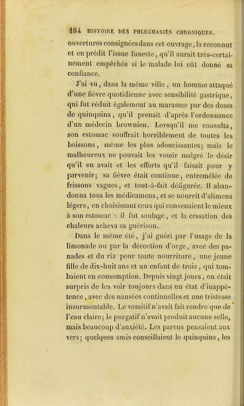 ouvertures consignées dans cet ouvrage, la reconnut et en prédit l'issue funeste, qu'il aurait très-certai- nement empêchée si le malade lui eût donné sa confiance. J'ai vu, dans la môme ville , un homme attaqué d'une fièvre quotidienne avec sensibilité gastrique, qui fut réduit également au marasme par des doses de quinquina, qu'il prenait d'après l'ordonnance d'un médecin brownien. Lorsqu'il me consulta, son estomac souffrait horriblement de toutes les boissons, même les plus adoucissantes; mais le malheureux ne pouvait les vomir malgré le désir qu'il en avait et les efforts qu'il faisait pour y parvenir; sa fièvre était continue, entremêlée de frissons vagues, et tout-à-fait défigurée. 11 aban- donna tous les médicamens, et se nourrit d'alimens légers, en choisissant ceux qui convenaient le mieux à son estomac : il fut soulagé, et la cessation des chaleurs acheva sa guérison. Dans le même été, j'ai guéri par l'usage de la limonade ou par la décoction d'orge, avec des pa- nades et du riz pour toute nourriture, une jeune fille de dix-huit ans et un enfant de trois, qui tom- baient en consomption. Depuis vingt jours, on était surpris de les voir toujours dans un état d'inappé- tence , avec des nausées continuelles et une tristesse insurmontable. Le vomitif n'avait fait rendre que de l'eau claire; le purgatif n'avait produit aucune selle, mais beaucoup d'anxiété. Les parens pensaient aux vers; quelques amis conseillaient le quinquina, les