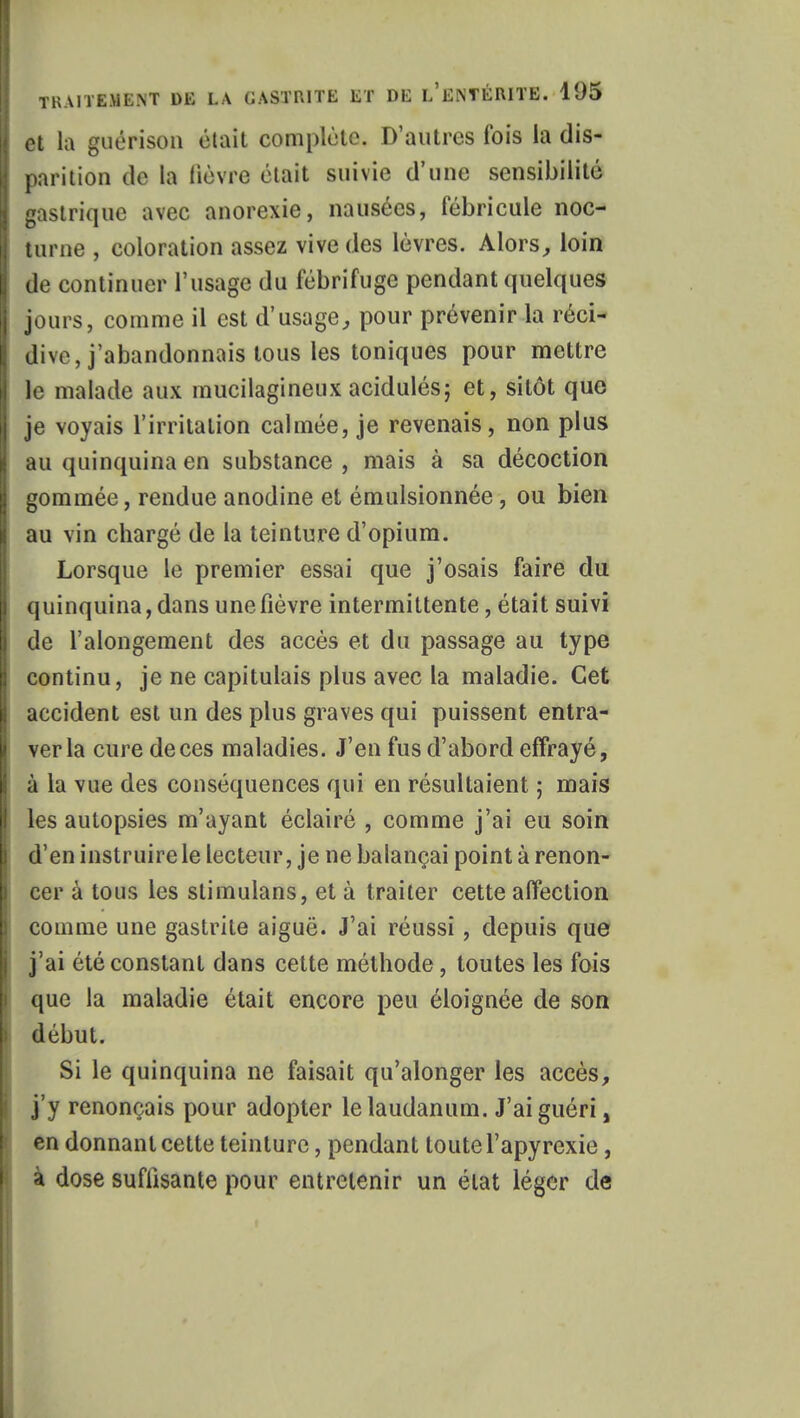 ! et la guérison était complète. D'autres fois la dis- ! parition de la lièvre était suivie d'une sensibilité gastrique avec anorexie, nausées, fébricule noc- turne , coloration assez vive des lèvres. Alors,, loin de continuer l'usage du fébrifuge pendant quelques | jours, comme il est d'usage, pour prévenir la réci- dive, j'abandonnais tous les toniques pour mettre le malade aux mucilagineux acidulés; et, sitôt que je voyais l'irritation calmée, je revenais, non plus au quinquina en substance , mais à sa décoction gommée, rendue anodine et émulsionnée, ou bien I au vin chargé de la teinture d'opium. Lorsque le premier essai que j'osais faire du quinquina, dans une fièvre intermittente, était suivi de l'alongement des accès et du passage au type continu, je ne capitulais plus avec la maladie. Cet accident est un des plus graves qui puissent entra- ver la cure de ces maladies. J'en fus d'abord effrayé, à la vue des conséquences qui en résultaient ; mais les autopsies m'ayant éclairé , comme j'ai eu soin d'en instruire le lecteur, je ne balançai point à renon- cer à tous les slimulans, et à traiter cette affection comme une gastrite aiguë. J'ai réussi , depuis que j'ai été constant dans cette méthode, toutes les fois que la maladie était encore peu éloignée de son début. Si le quinquina ne faisait qu'alonger les accès, j'y renonçais pour adopter le laudanum. J'ai guéri, en donnant cette teinture, pendant toute l'apyrexie, à dose suffisante pour entretenir un état léger de