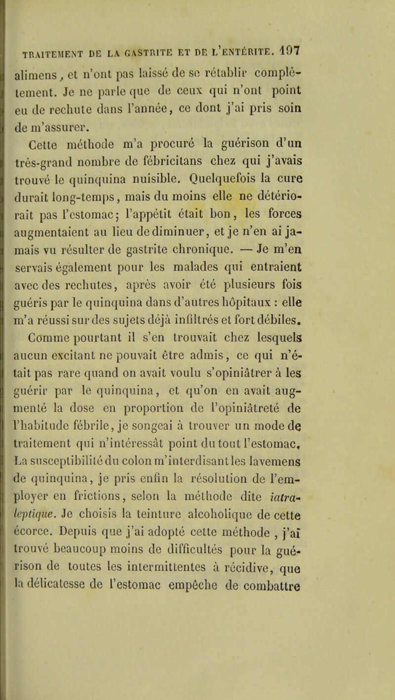 alimens, et n'ont pas laissé de se rétablir complè- tement. Je ne parle que de ceux qui n'ont point eu de rechute dans l'année, ce dont j'ai pris soin de m'assurcr. Cette méthode m'a procuré la guérison d'un très-grand nombre de fébricitans chez qui j'avais trouvé le quinquina nuisible. Quelquefois la cure durait long-temps, mais du moins elle ne détério- rait pas l'estomac; l'appétit était bon, les forces augmentaient au lieu de diminuer, et je n'en ai ja- mais vu résulter de gastrite chronique. — Je m'en servais également pour les malades qui entraient avec des rechutes, après avoir été plusieurs fois guéris par le quinquina dans d'autres hôpitaux : elle m'a réussi sur des sujets déjà infiltrés et fort débiles. Comme pourtant il s'en trouvait chez lesquels aucun excitant ne pouvait être admis, ce qui n'é- tait pas rare quand on avait voulu s'opiniâtrer à les guérir par le quinquina, et qu'on en avait aug- menté la dose en proportion de l'opiniâtreté de l'habitude fébrile, je songeai à trouver un mode de traitement qui n'intéressât point du tout l'estomac, La susceptibilité du colon m'interdisant les lavemens de quinquina, je pris enfin la résolution de l'em- ployer en frictions, selon la méthode dite iatra- leptique. Je choisis la teinture alcoholique de cette écorce. Depuis que j'ai adopté cette méthode , j'aï trouvé beaucoup moins de difficultés pour la gué- rison de toutes les intermittentes à récidive, que la délicatesse de l'estomac empêche de combattre