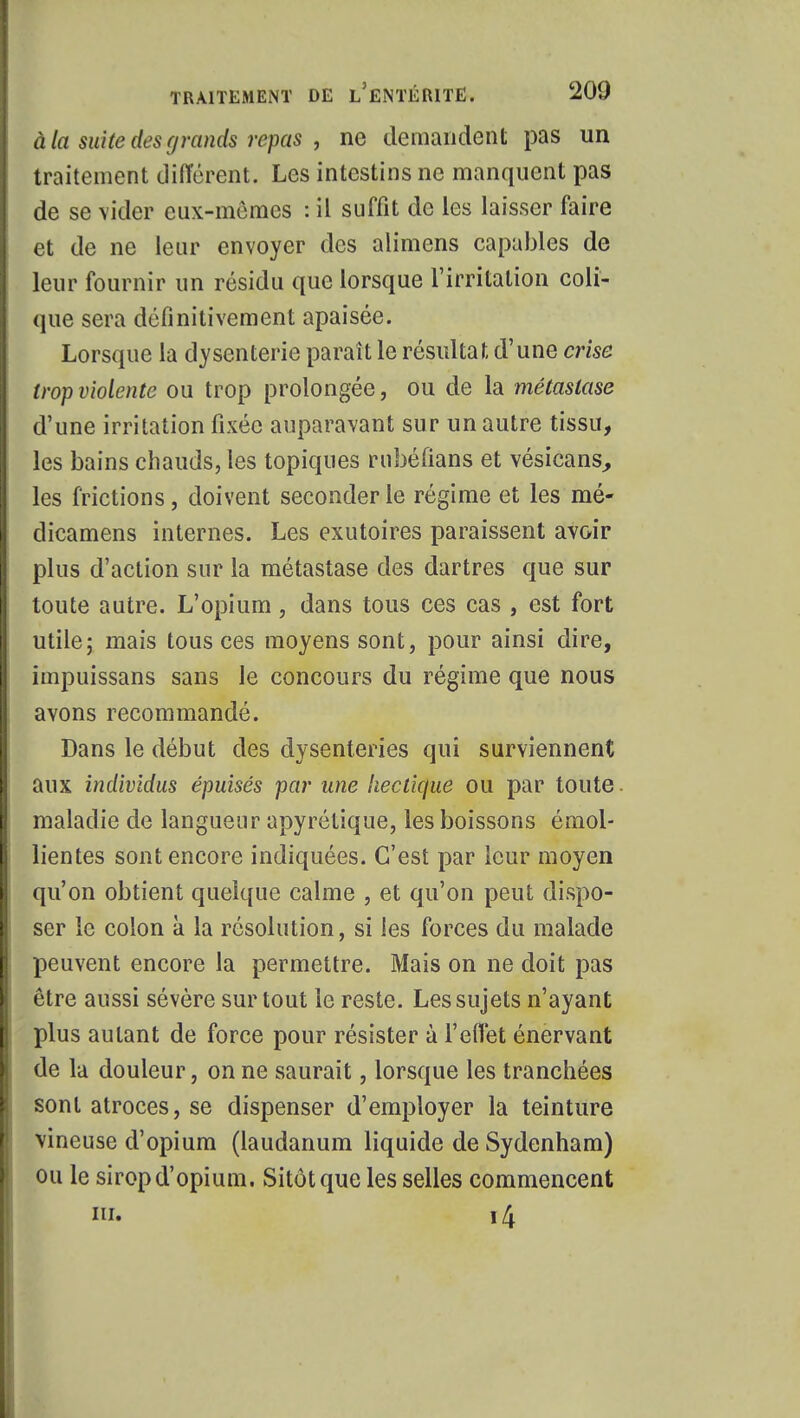 à la suite des grands repas , ne demandent pas un traitement différent. Les intestins ne manquent pas de se vider eux-mêmes : il suffit de les laisser faire et de ne leur envoyer des alimens capables de leur fournir un résidu que lorsque l'irritation coli- que sera définitivement apaisée. Lorsque la dysenterie parait le résultat d'une crise trop violente ou trop prolongée, ou de la métastase d'une irritation fixée auparavant sur un autre tissu, les bains chauds, les topiques rnbéfians et vésicans, les frictions, doivent seconder le régime et les mé- dicamens internes. Les exutoires paraissent avoir plus d'action sur la métastase des dartres que sur toute autre. L'opium, dans tous ces cas , est fort utile; mais tous ces moyens sont, pour ainsi dire, impuissans sans le concours du régime que nous avons recommandé. Dans le début des dysenteries qui surviennent aux individus épuisés par une hectique ou par toute maladie de langueur apyrétique, les boissons émol- lientes sont encore indiquées. C'est par leur moyen qu'on obtient quelque calme , et qu'on peut dispo- ser le colon à la résolution, si les forces du malade peuvent encore la permettre. Mais on ne doit pas être aussi sévère surtout le reste. Les sujets n'ayant plus autant de force pour résister à l'effet énervant de la douleur, on ne saurait, lorsque les tranchées sont atroces, se dispenser d'employer la teinture \ineuse d'opium (laudanum liquide de Sydenham) ou le sirop d'opium. Sitôt que les selles commencent m. 14