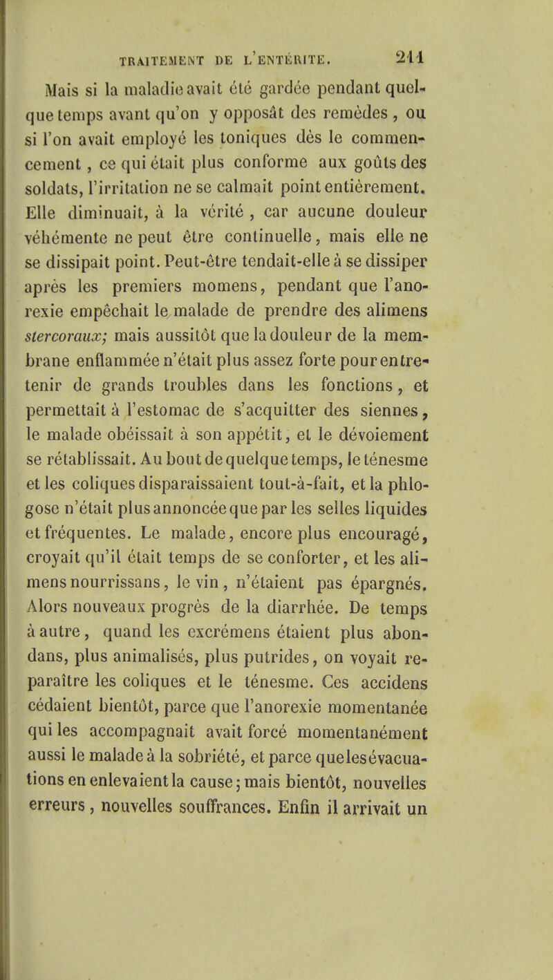 Mais si la maladie avait été gardée pendant quel- que temps avant qu'on y opposât des remèdes , ou si l'on avait employé les toniques dès le commen- cement, ce qui était plus conforme aux goûts des soldats, l'irritation ne se calmait point entièrement. Elle diminuait, à la vérité , car aucune douleur véhémente ne peut être continuelle, mais elle ne se dissipait point. Peut-être tendait-elle à se dissiper après les premiers momens, pendant que l'ano- rexie empêchait le malade de prendre des alimens stercoraux; mais aussitôt que la douleur de la mem- brane enflammée n'était plus assez forte pour entre- tenir de grands troubles dans les fonctions, et permettait à l'estomac de s'acquitter des siennes, le malade obéissait à son appétit, et le dévoiement se rétablissait. Au bout de quelque temps, le ténesme et les coliques disparaissaient tout-à-fait, et la phlo- gose n'était plus annoncée que par les selles liquides et fréquentes. Le malade, encore plus encouragé, croyait qu'il était temps de se conforter, et les ali- mens nourrissans, le vin , n'étaient pas épargnés. Alors nouveaux progrès de la diarrhée. De temps à autre, quand les excrémens étaient plus abon- dans, plus animalisés, plus putrides, on voyait re- paraître les coliques et le ténesme. Ces accidens cédaient bientôt, parce que l'anorexie momentanée qui les accompagnait avait forcé momentanément aussi le malade à la sobriété, et parce quelesévacua- tions en enlevaient la cause; mais bientôt, nouvelles erreurs, nouvelles souffrances. Enfin il arrivait un