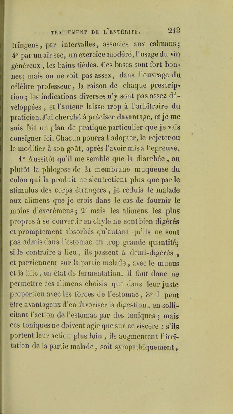 tringens, par intervalles, associés aux caïmans; 4° par un air sec, un exercice modéré, l'usage du vin généreux, les bains tièdes. Ces bases sont fort bon- nes; mais on ne voit pas assez, dans l'ouvrage du célèbre professeur, la raison de chaque prescrip- tion ; les indications diverses n'y sont pas assez dé- veloppées , et l'auteur laisse trop à l'arbitraire du praticien. J'ai cherché à préciser davantage, et je me suis fait un plan de pratique particulier que je vais consigner ici. Chacun pourra l'adopter, le rejeter ou le modifier à son goût, après l'avoir misa l'épreuve. 1° Aussitôt qu'il me semble que la diarrhée, ou plutôt la phlogose de la membrane muqueuse du colon qui la produit ne s'entretient plus que par le stimulus des corps étrangers, je réduis le malade aux alimens que je crois dans le cas de fournir le moins d'excrémens ; 2° mais les alimens les plus propres à se convertir en chyle ne sontbien digérés et promptement absorbés qu'autant qu'ils ne sont pas admis dans l'estomac en trop grande quantité; si le contraire a lieu, ils passent à demi-digérés , et parviennent sur la partie malade , avec le mucus et la bile, en état de fermentation, il faut donc ne permettre ces alimens choisis que dans leur juste proportion avec les forces de l'estomac , 3° il peut être avantageux d'en favoriser la digestion, en solli- citant l'action de l'estomac par des toniques ; mais ces toniques ne doivent agir que sur ce viscère : s'ils portent leur action plus loin , ils augmentent l'irri- tation de la partie malade, soit sympathiquement,