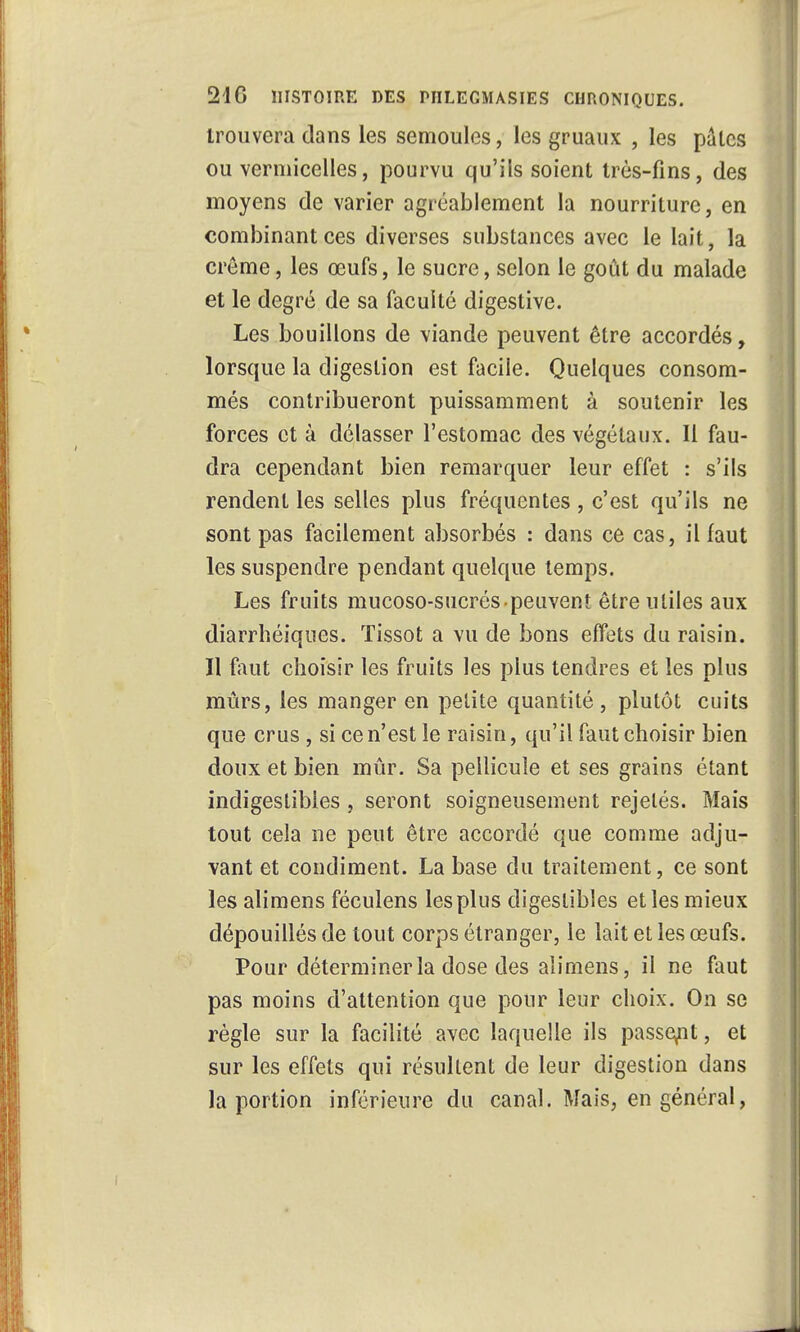 trouvera dans les semoules, les gruaux , les pâles ou vermicelles, pourvu qu'ils soient très-fins, des moyens de varier agréablement la nourriture, en combinant ces diverses substances avec le lait, la crème, les œufs, le sucre, selon le goût du malade et le degré de sa faculté digestive. Les bouillons de viande peuvent être accordés, lorsque la digestion est facile. Quelques consom- més contribueront puissamment à soutenir les forces et à délasser l'estomac des végétaux. Il fau- dra cependant bien remarquer leur effet : s'ils rendent les selles plus fréquentes , c'est qu'ils ne sont pas facilement absorbés : dans ce cas, il faut les suspendre pendant quelque temps. Les fruits mucoso-sucrés peuvent être utiles aux diarrhéiques. Tissot a vu de bons effets du raisin. Il faut choisir les fruits les plus tendres et les plus mûrs, les manger en petite quantité, plutôt cuits que crus , si ce n'est le raisin, qu'il faut choisir bien doux et bien mûr. Sa pellicule et ses grains étant indigestibles, seront soigneusement rejelés. Mais tout cela ne peut être accordé que comme adju- vant et condiment. La base du traitement, ce sont les alimens féculens les plus digestibles et les mieux dépouillés de tout corps étranger, le lait et les œufs. Pour déterminer la dose des alimens, il ne faut pas moins d'attention que pour leur choix. On se règle sur la facilité avec laquelle ils passent, et sur les effets qui résultent de leur digestion dans la portion inférieure du canal. Mais, en général,