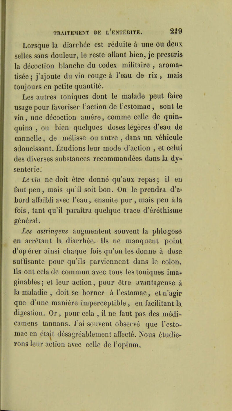 Lorsque la diarrhée est réduite à une ou deux selles sans douleur, le reste allant bien, je prescris la décoction blanche du codex militaire , aroma- tisée ; j'ajoute du vin rouge à l'eau de riz , mais toujours en petite quantité. Les autres toniques dont le malade peut faire usage pour favoriser l'action de l'estomac , sont le vin, une décoction amère, comme celle de quin- quina , ou bien quelques doses légères d'eau de cannelle, de mélisse ou autre , dans un véhicule adoucissant. Étudions leur mode d'action , et celui des diverses substances recommandées dans la dy- senterie. Le vin ne doit être donné qu'aux repas ; il en faut peu, mais qu'il soit bon. On le prendra d'a- bord affaibli avec l'eau, ensuite pur , mais peu à la fois, tant qu'il paraîtra quelque trace d'éréthisme général. Les astringens augmentent souvent la phlogose en arrêtant la diarrhée. Ils ne manquent point d'opérer ainsi chaque fois qu'on les donne à dose suffisante pour qu'ils parviennent dans le colon. Ils ont cela de commun avec tous les toniques ima- ginables; et leur action, pour être avantageuse à la maladie , doit se borner à l'estomac, et n'agir que d'une manière imperceptible , en facilitant la digestion. Or, pour cela , il ne faut pas des médi- camens tannans. J'ai souvent observé que l'esto- mac en étajt désagréablement affecté. Nous étudie- rons leur action avec celle de l'opium.