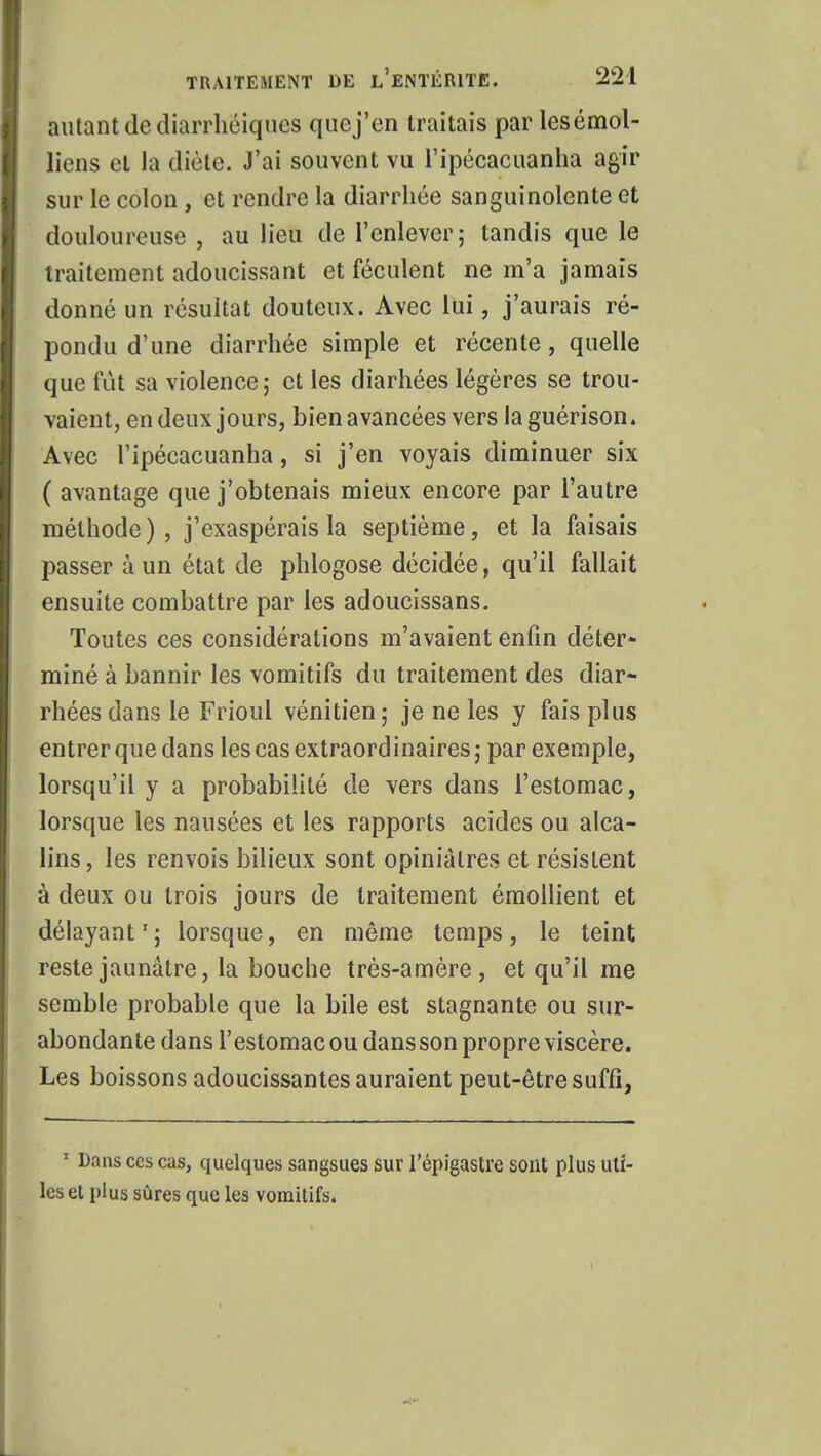 autant de diarrhëiques quej'en traitais par lesémol- liens et la diète. J'ai souvent vu l'ipécacuanha agir sur le colon, et rendre la diarrhée sanguinolente et douloureuse , au lieu de l'enlever; tandis que le traitement adoucissant et féculent ne m'a jamais donné un résultat douteux. Avec lui, j'aurais ré- pondu d'une diarrhée simple et récente, quelle que fût sa violence; et les diarhées légères se trou- vaient, en deux jours, bien avancées vers la guérison. Avec l'ipécacuanha, si j'en voyais diminuer six ( avantage que j'obtenais mieux encore par l'autre méthode), j'exaspérais la septième, et la faisais passer à un état de phlogose décidée, qu'il fallait ensuite combattre par les adoucissans. Toutes ces considérations m'avaient enfin déter- miné à bannir les vomitifs du traitement des diar- rhées dans le Frioul vénitien; je ne les y fais plus entrer que dans les cas extraordinaires ; par exemple, lorsqu'il y a probabilité de vers dans l'estomac, lorsque les nausées et les rapports acides ou alca- lins , les renvois bilieux sont opiniâtres et résistent à deux ou trois jours de traitement émollient et délayant1 ; lorsque, en même temps, le teint reste jaunâtre, la bouche très-amère, et qu'il me semble probable que la bile est stagnante ou sur- abondante dans l'estomac ou dans son propre viscère. Les boissons adoucissantes auraient peut-être suffi, 1 Dans ces cas, quelques sangsues sur l'épigastre sont plus uti- les et plus sûres que les vomitifs.