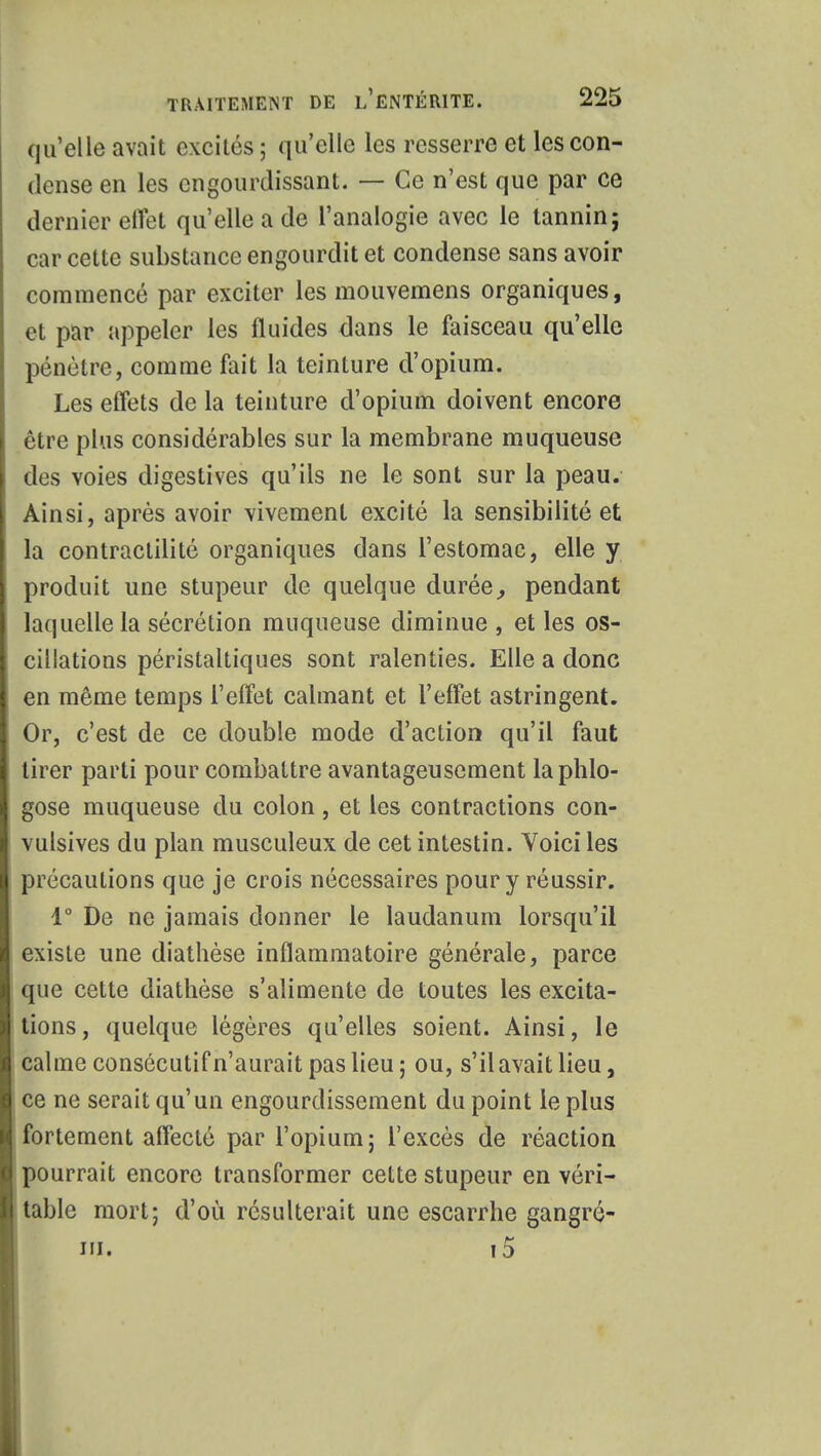 qu'elle avait excités ; qu'elle les resserre et les con- dense en les engourdissant. — Ce n'est que par ce dernier eifet qu'elle a de l'analogie avec le tannin; car cette substance engourdit et condense sans avoir commencé par exciter les mouvemens organiques, et par appeler les fluides dans le faisceau qu'elle pénètre, comme fait la teinture d'opium. Les effets de la teinture d'opium doivent encore être plus considérables sur la membrane muqueuse des voies digestives qu'ils ne le sont sur la peau. Ainsi, après avoir vivement excité la sensibilité et la contractilité organiques dans l'estomac, elle y produit une stupeur de quelque durée, pendant laquelle la sécrétion muqueuse diminue , et les os- cillations péristaltiques sont ralenties. Elle a donc en même temps l'effet calmant et l'effet astringent. Or, c'est de ce double mode d'action qu'il faut tirer parti pour combattre avantageusement laphlo- gose muqueuse du colon, et les contractions con- vulsives du plan musculeux de cet intestin. Voici les précautions que je crois nécessaires pour y réussir. 1° De ne jamais donner le laudanum lorsqu'il existe une diathèse inflammatoire générale, parce que cette diathèse s'alimente de toutes les excita- tions, quelque légères qu'elles soient. Ainsi, le calme consécutif n'aurait pas lieu; ou, s'il avait lieu, ce ne serait qu'un engourdissement du point le plus fortement affecté par l'opium; l'excès de réaction pourrait encore transformer cette stupeur en véri- table mort; d'où résulterait une escarrhe gangré- iii. i5