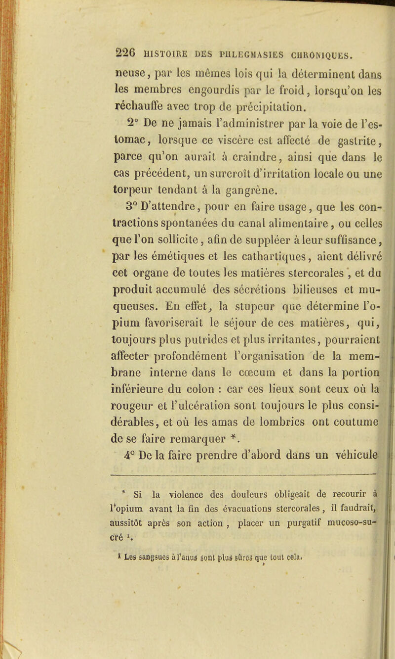 neuse, par les mômes lois qui la déterminent dans les membres engourdis par le froid, lorsqu'on les réchauffe avec trop de précipitation. 2° De ne jamais l'administrer par la voie de l'es- tomac, lorsque ce viscère est affecté de gastrite, parce qu'on aurait à craindre, ainsi que dans le cas précédent, un surcroît d'irritation locale ou une torpeur tendant à la gangrène. 3° D'attendre, pour en faire usage, que les con- tractions spontanées du canal alimentaire, ou celles que l'on sollicite, afin de suppléer à leur suffisance, par les émétiques et les cathartiques, aient délivré cet organe de toutes les matières slercorales , et du produit accumulé des sécrétions bilieuses et mu- queuses. En effet, la stupeur que détermine l'o- pium favoriserait le séjour de ces matières, qui, toujours plus putrides et plus irritantes, pourraient affecter profondément l'organisation de la mem- brane interne dans le cœcum et dans la portion inférieure du colon : car ces lieux sont ceux où la rougeur et l'ulcération sont toujours le plus consi- dérables, et où les amas de lombrics ont coutume de se faire remarquer *. 4° De la faire prendre d'abord dans un véhicule * Si la violence des douleurs obligeait de recourir à l'opium avant la fin des évacuations stercorales, il faudrait, aussitôt après son action , placer un purgatif mucoso-su- cré ». * Les sangsues à l'auus soûl plus sûres que tout cola.