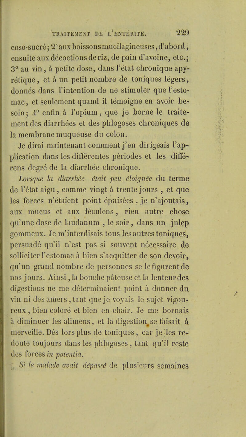 coso-sucré ; 2° aux boissons mucilagineuses, d'abord, ensuite aux décoctions de riz, de pain d'avoine, etc.; 3° au vin, à petite dose, dans l'état chronique apy- rétique, et à un petit nombre de toniques légers, donnés dans l'intention de ne stimuler que l'esto- mac, et seulement quand il témoigne en avoir be- soin ; 4° enfin à l'opium, que je borne le traite- ment des diarrhées et des phlogoses chroniques de la membrane muqueuse du colon. Je dirai maintenant comment j'en dirigeais l'ap- plication dans les différentes périodes et les difîé- rens degré de la diarrhée chronique. Lorsque la diarrhée était peu éloignée du terme de l'état aigu, comme vingt à trente jours , et que les forces n'étaient point épuisées , je n'ajoutais, aux mucus et aux féculens, rien autre chose qu'une dose de laudanum , le soir, dans un julep gommeux. Je m'interdisais tous les autres toniques, persuadé qu'il n'est pas si souvent nécessaire de solliciter l'estomac à bien s'acquitter de son devoir, qu'un grand nombre de personnes se le figurent de nos jours. Ainsi, la bouche pâteuse et la lenteur des digestions ne me déterminaient point à donner du vin ni des amers , tant que je voyais le sujet vigou- reux , bien coloré et bien en chair. Je me bornais à diminuer les alimens, et la digestion#se faisait à merveille. Dès lors plus de toniques, car je les re- doute toujours dans les phlogoses , tant qu'il reste des forces in potentiel. \t Si le malade avait dépassé de plusieurs semaines