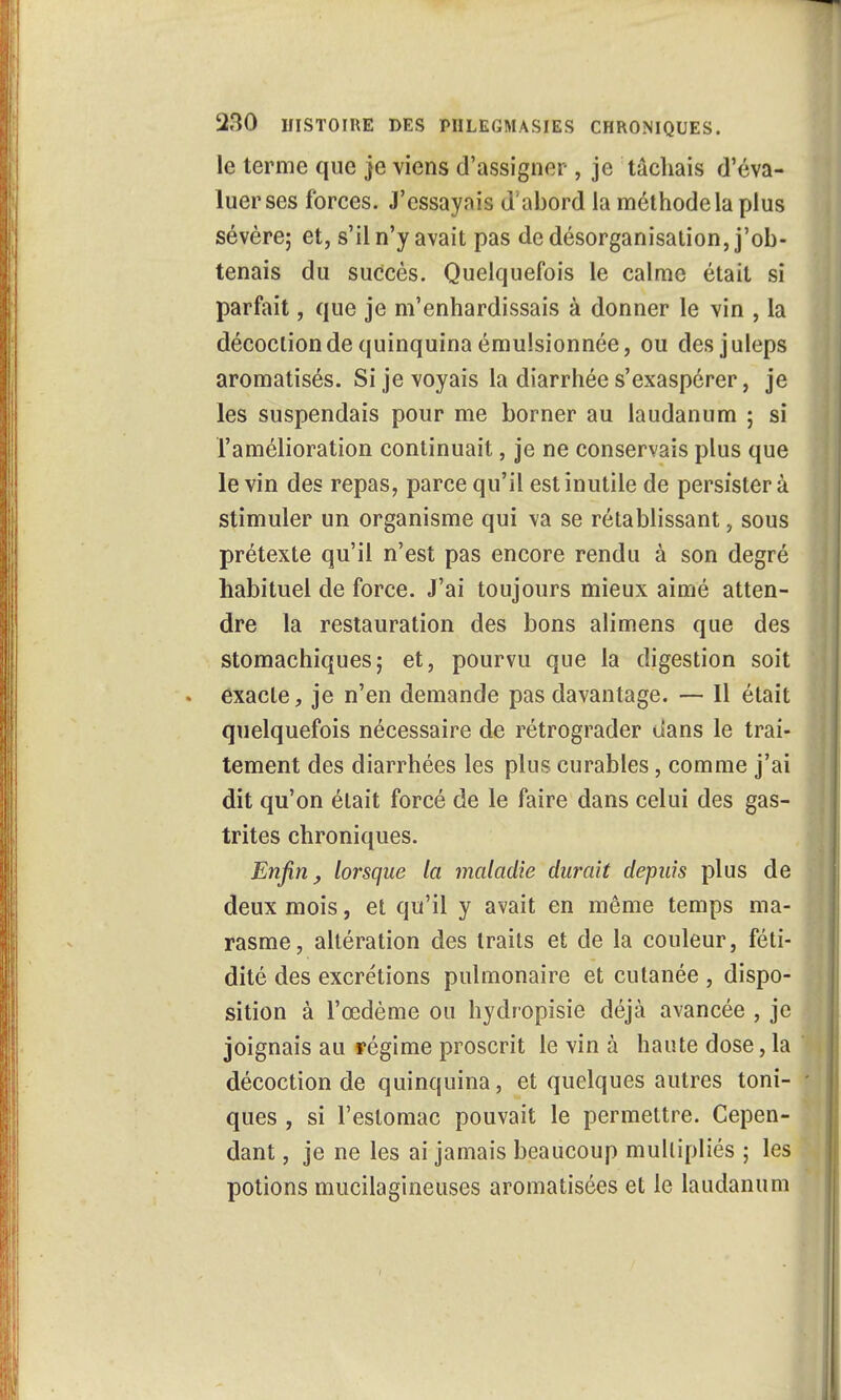 le terme que je viens d'assigner , je tâchais d'éva- luer ses forces. J'essayais d'abord la méthode la plus sévère; et, s'il n'y avait pas de désorganisation, j'ob- tenais du succès. Quelquefois le calme était si parfait, que je m'enhardissais à donner le vin , la décoclion de quinquina émulsionnée, ou desjuleps aromatisés. Si je voyais la diarrhée s'exaspérer, je les suspendais pour me borner au laudanum ; si l'amélioration continuait, je ne conservais plus que le vin des repas, parce qu'il est inutile de persistera stimuler un organisme qui va se rétablissant, sous prétexte qu'il n'est pas encore rendu à son degré habituel de force. J'ai toujours mieux aimé atten- dre la restauration des bons alimens que des stomachiques; et, pourvu que la digestion soit exacte, je n'en demande pas davantage. — Il était quelquefois nécessaire de rétrograder dans le trai- tement des diarrhées les plus curables, comme j'ai dit qu'on était forcé de le faire dans celui des gas- trites chroniques. Enfin, lorsque la maladie durait depuis plus de deux mois, et qu'il y avait en même temps ma- rasme, altération des traits et de la couleur, féti- dité des excrétions pulmonaire et cutanée , dispo- sition à l'œdème ou hydropisie déjà avancée , je joignais au régime proscrit le vin à haute dose, la décoction de quinquina, et quelques autres toni- ques , si l'estomac pouvait le permettre. Cepen- dant , je ne les ai jamais beaucoup multipliés ; les potions mucilagineuses aromatisées et le laudanum