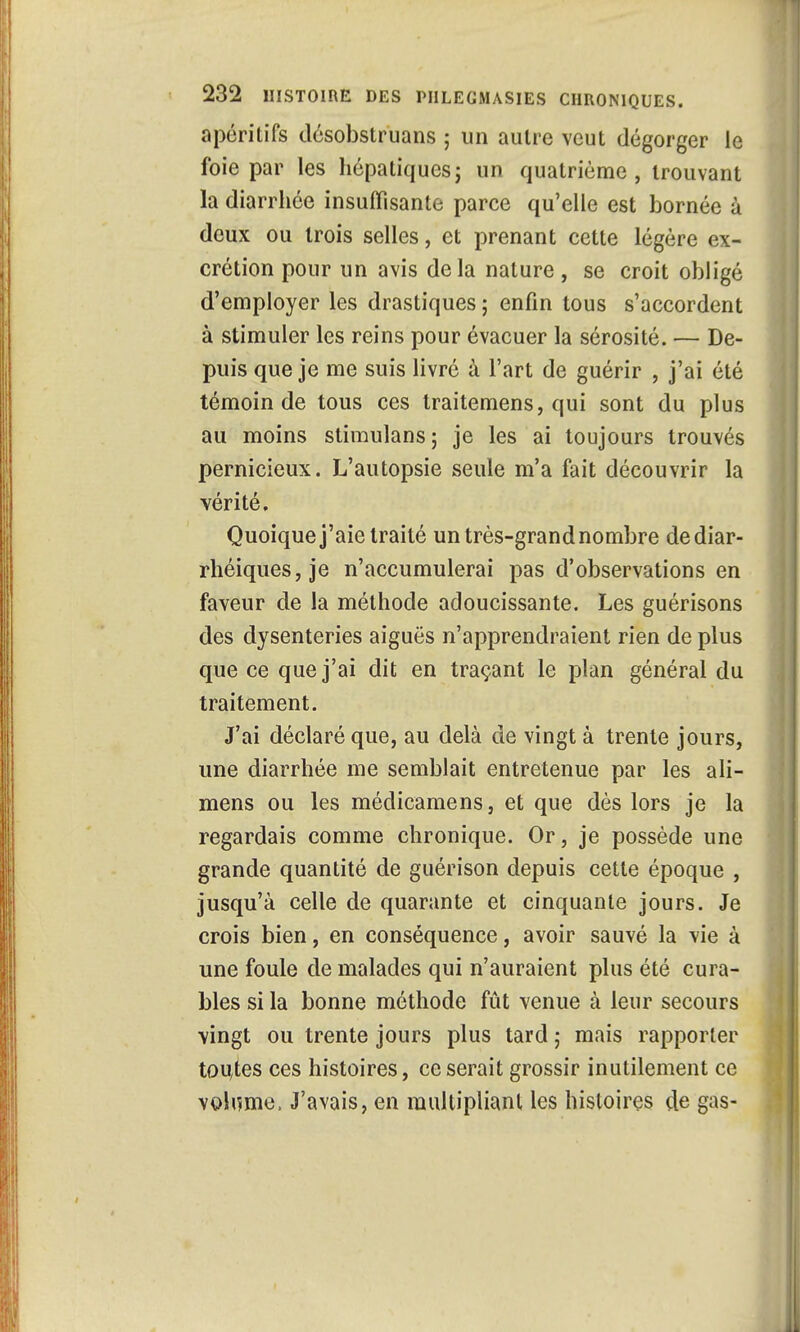 apéritifs désobstruons ; un autre veut dégorger le foie par les hépatiquesj un quatrième, trouvant la diarrhée insuffisante parce qu'elle est bornée à deux ou trois selles, et prenant cette légère ex- crétion pour un avis delà nature , se croit obligé d'employer les drastiques ; enfin tous s'accordent à stimuler les reins pour évacuer la sérosité. — De- puis que je me suis livré à l'art de guérir , j'ai été témoin de tous ces traitemens, qui sont du plus au moins stimulans; je les ai toujours trouvés pernicieux. L'autopsie seule m'a fait découvrir la vérité. Quoique j'aie traité un très-grand nombre dediar- rhéiques, je n'accumulerai pas d'observations en faveur de la méthode adoucissante. Les guérisons des dysenteries aiguës n'apprendraient rien de plus que ce que j'ai dit en traçant le plan général du traitement. J'ai déclaré que, au delà de vingt à trente jours, une diarrhée me semblait entretenue par les ali- mens ou les médicamens, et que dès lors je la regardais comme chronique. Or, je possède une grande quantité de guérison depuis cette époque , jusqu'à celle de quarante et cinquante jours. Je crois bien, en conséquence, avoir sauvé la vie à une foule de malades qui n'auraient plus été cura- bles si la bonne méthode fût venue à leur secours vingt ou trente jours plus tard ; mais rapporter toutes ces histoires, ce serait grossir inutilement ce volume, J'avais, en multipliant les histoires ç[e gas-