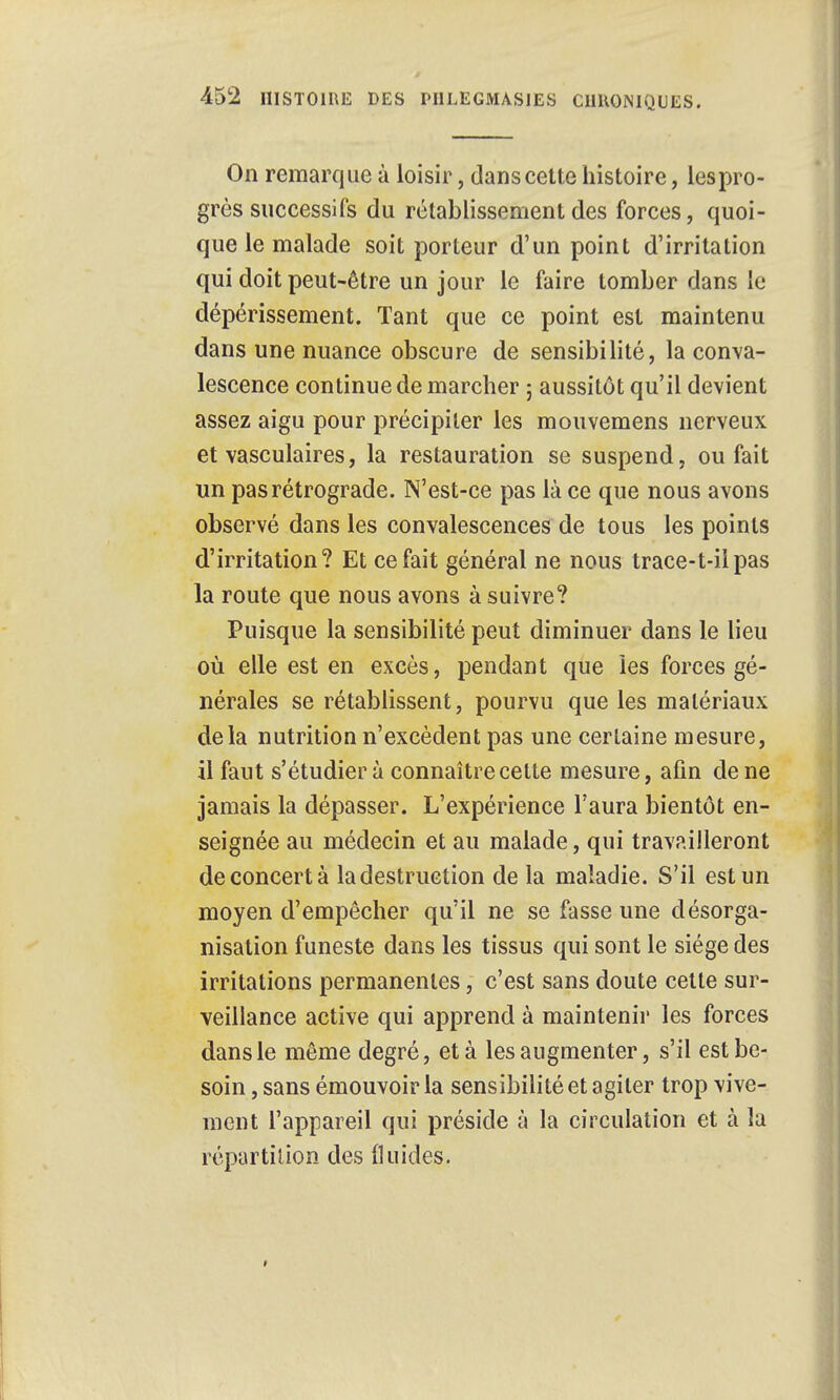 On remarque à loisir, dans cette histoire, les pro- grès successifs du rétablissement des forces, quoi- que le malade soit porteur d'un point d'irritation qui doit peut-être un jour le faire tomber dans le dépérissement. Tant que ce point est maintenu dans une nuance obscure de sensibilité, la conva- lescence continue de marcher ; aussitôt qu'il devient assez aigu pour précipiter les mouvemens nerveux et vasculaires, la restauration se suspend, ou fait un pas rétrograde. N'est-ce pas là ce que nous avons observé dans les convalescences de tous les points d'irritation? Et ce fait général ne nous trace-t-iipas la route que nous avons à suivre? Puisque la sensibilité peut diminuer dans le lieu où elle est en excès, pendant que les forces gé- nérales se rétablissent, pourvu que les matériaux delà nutrition n'excèdent pas une certaine mesure, il faut s'étudier à connaître cette mesure, afin de ne jamais la dépasser. L'expérience l'aura bientôt en- seignée au médecin et au malade, qui travailleront déconcerta la destruction de la maladie. S'il est un moyen d'empêcher qu'il ne se fasse une désorga- nisation funeste dans les tissus qui sont le siège des irritations permanentes, c'est sans doute cette sur- veillance active qui apprend à maintenir les forces dans le même degré, et à les augmenter, s'il est be- soin , sans émouvoir la sensibilité et agiter trop vive- ment l'appareil qui préside à la circulation et à la répartition des fluides.